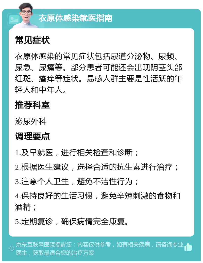 衣原体感染就医指南 常见症状 衣原体感染的常见症状包括尿道分泌物、尿频、尿急、尿痛等。部分患者可能还会出现阴茎头部红斑、瘙痒等症状。易感人群主要是性活跃的年轻人和中年人。 推荐科室 泌尿外科 调理要点 1.及早就医，进行相关检查和诊断； 2.根据医生建议，选择合适的抗生素进行治疗； 3.注意个人卫生，避免不洁性行为； 4.保持良好的生活习惯，避免辛辣刺激的食物和酒精； 5.定期复诊，确保病情完全康复。