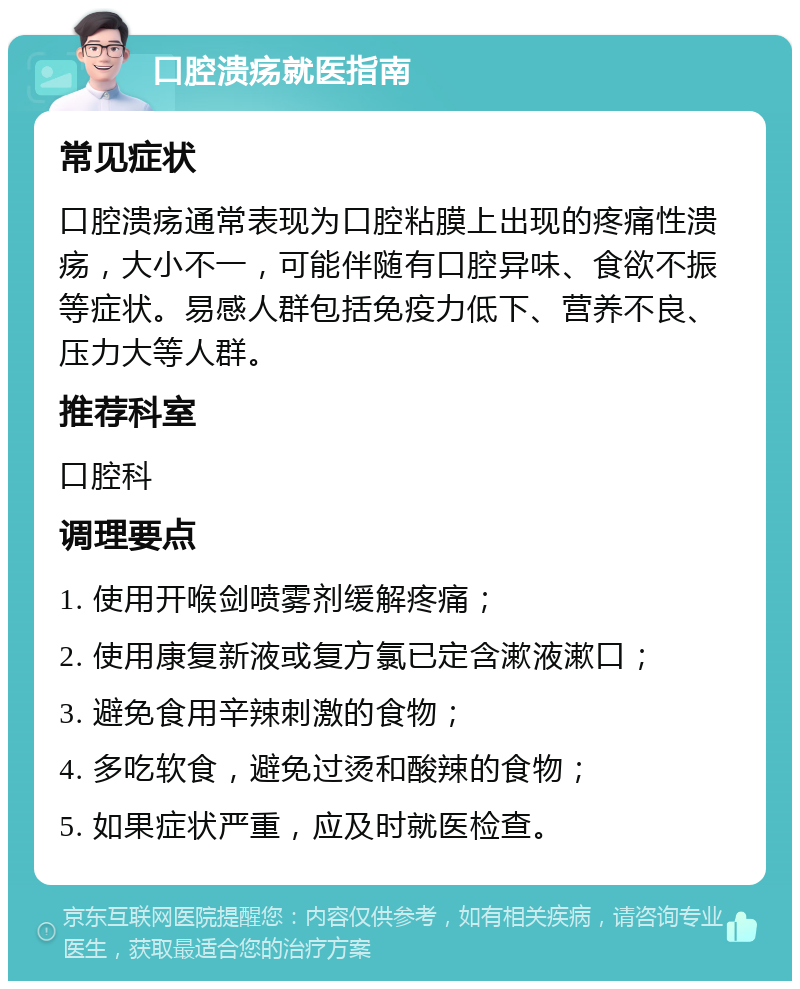 口腔溃疡就医指南 常见症状 口腔溃疡通常表现为口腔粘膜上出现的疼痛性溃疡，大小不一，可能伴随有口腔异味、食欲不振等症状。易感人群包括免疫力低下、营养不良、压力大等人群。 推荐科室 口腔科 调理要点 1. 使用开喉剑喷雾剂缓解疼痛； 2. 使用康复新液或复方氯已定含漱液漱口； 3. 避免食用辛辣刺激的食物； 4. 多吃软食，避免过烫和酸辣的食物； 5. 如果症状严重，应及时就医检查。