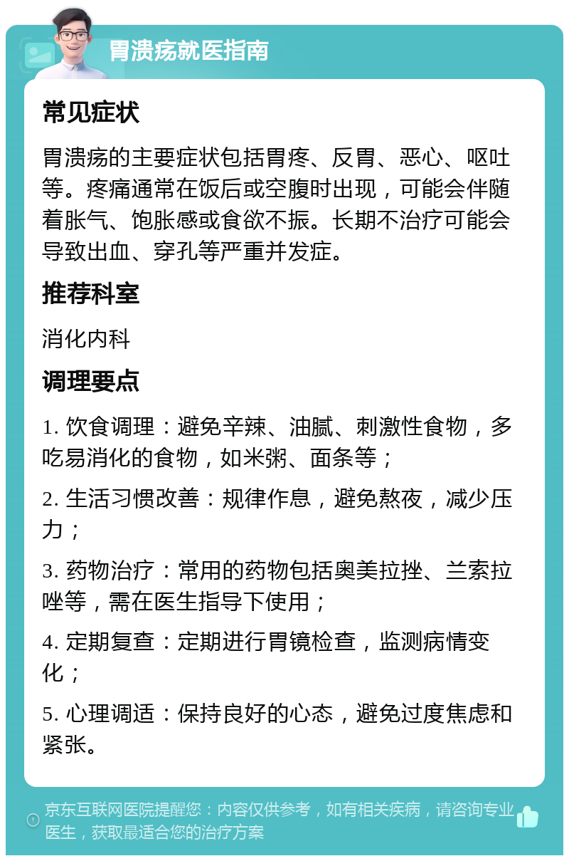 胃溃疡就医指南 常见症状 胃溃疡的主要症状包括胃疼、反胃、恶心、呕吐等。疼痛通常在饭后或空腹时出现，可能会伴随着胀气、饱胀感或食欲不振。长期不治疗可能会导致出血、穿孔等严重并发症。 推荐科室 消化内科 调理要点 1. 饮食调理：避免辛辣、油腻、刺激性食物，多吃易消化的食物，如米粥、面条等； 2. 生活习惯改善：规律作息，避免熬夜，减少压力； 3. 药物治疗：常用的药物包括奥美拉挫、兰索拉唑等，需在医生指导下使用； 4. 定期复查：定期进行胃镜检查，监测病情变化； 5. 心理调适：保持良好的心态，避免过度焦虑和紧张。