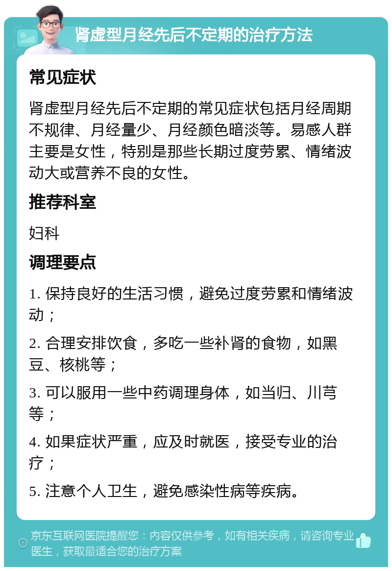 肾虚型月经先后不定期的治疗方法 常见症状 肾虚型月经先后不定期的常见症状包括月经周期不规律、月经量少、月经颜色暗淡等。易感人群主要是女性，特别是那些长期过度劳累、情绪波动大或营养不良的女性。 推荐科室 妇科 调理要点 1. 保持良好的生活习惯，避免过度劳累和情绪波动； 2. 合理安排饮食，多吃一些补肾的食物，如黑豆、核桃等； 3. 可以服用一些中药调理身体，如当归、川芎等； 4. 如果症状严重，应及时就医，接受专业的治疗； 5. 注意个人卫生，避免感染性病等疾病。