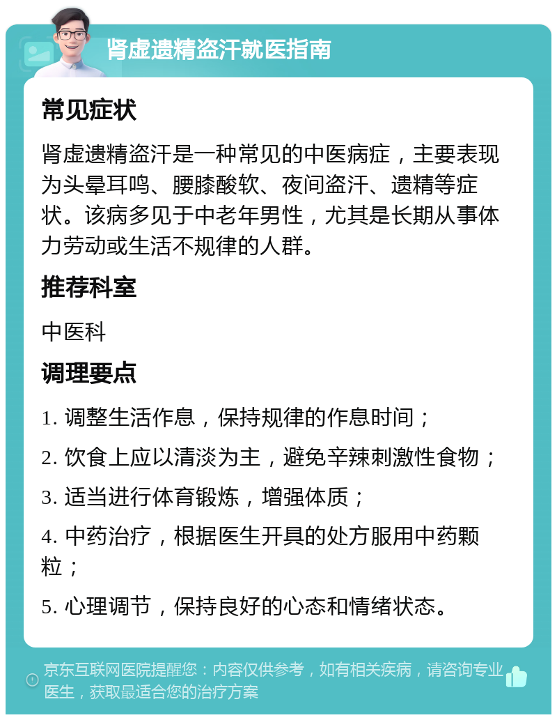 肾虚遗精盗汗就医指南 常见症状 肾虚遗精盗汗是一种常见的中医病症，主要表现为头晕耳鸣、腰膝酸软、夜间盗汗、遗精等症状。该病多见于中老年男性，尤其是长期从事体力劳动或生活不规律的人群。 推荐科室 中医科 调理要点 1. 调整生活作息，保持规律的作息时间； 2. 饮食上应以清淡为主，避免辛辣刺激性食物； 3. 适当进行体育锻炼，增强体质； 4. 中药治疗，根据医生开具的处方服用中药颗粒； 5. 心理调节，保持良好的心态和情绪状态。