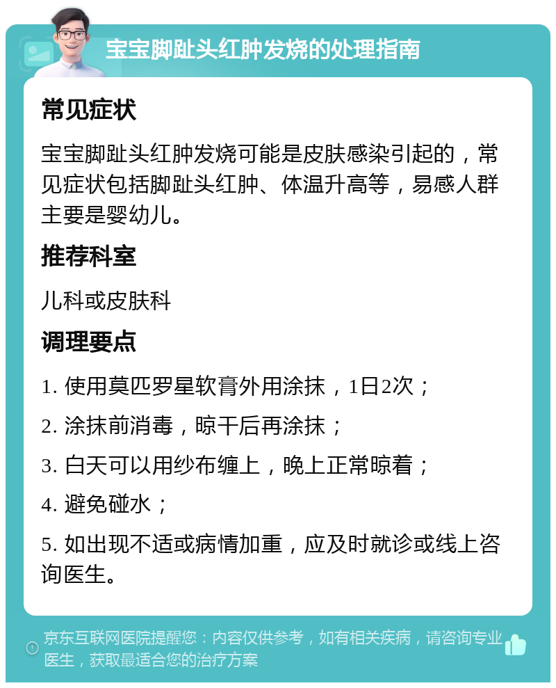 宝宝脚趾头红肿发烧的处理指南 常见症状 宝宝脚趾头红肿发烧可能是皮肤感染引起的，常见症状包括脚趾头红肿、体温升高等，易感人群主要是婴幼儿。 推荐科室 儿科或皮肤科 调理要点 1. 使用莫匹罗星软膏外用涂抹，1日2次； 2. 涂抹前消毒，晾干后再涂抹； 3. 白天可以用纱布缠上，晚上正常晾着； 4. 避免碰水； 5. 如出现不适或病情加重，应及时就诊或线上咨询医生。