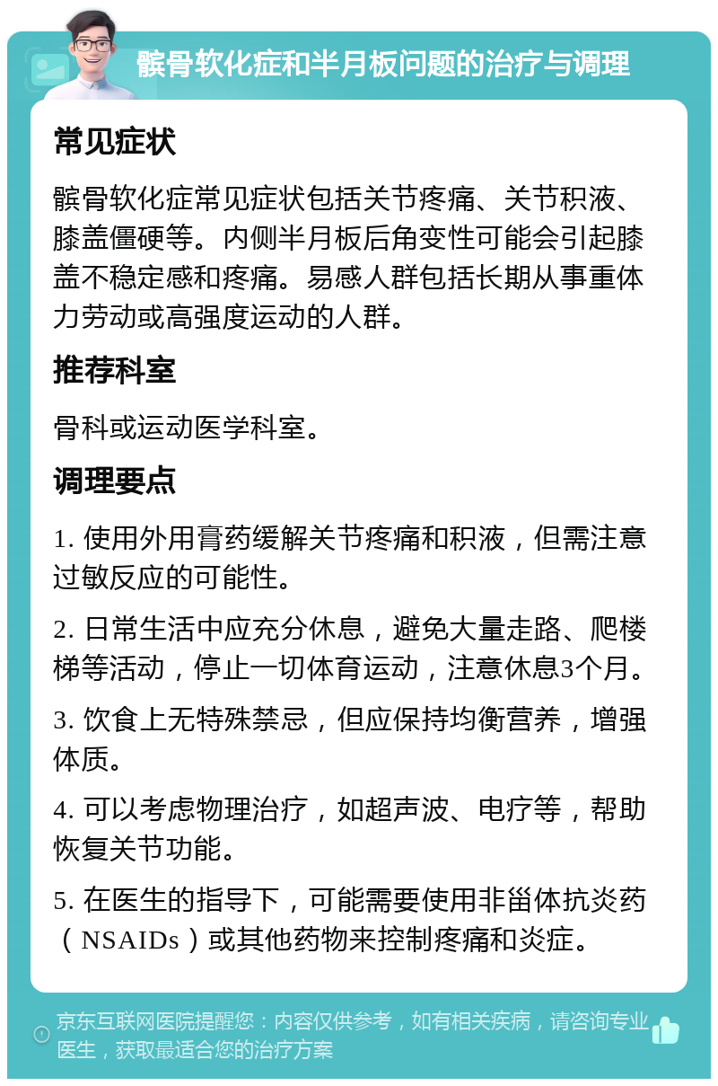 髌骨软化症和半月板问题的治疗与调理 常见症状 髌骨软化症常见症状包括关节疼痛、关节积液、膝盖僵硬等。内侧半月板后角变性可能会引起膝盖不稳定感和疼痛。易感人群包括长期从事重体力劳动或高强度运动的人群。 推荐科室 骨科或运动医学科室。 调理要点 1. 使用外用膏药缓解关节疼痛和积液，但需注意过敏反应的可能性。 2. 日常生活中应充分休息，避免大量走路、爬楼梯等活动，停止一切体育运动，注意休息3个月。 3. 饮食上无特殊禁忌，但应保持均衡营养，增强体质。 4. 可以考虑物理治疗，如超声波、电疗等，帮助恢复关节功能。 5. 在医生的指导下，可能需要使用非甾体抗炎药（NSAIDs）或其他药物来控制疼痛和炎症。