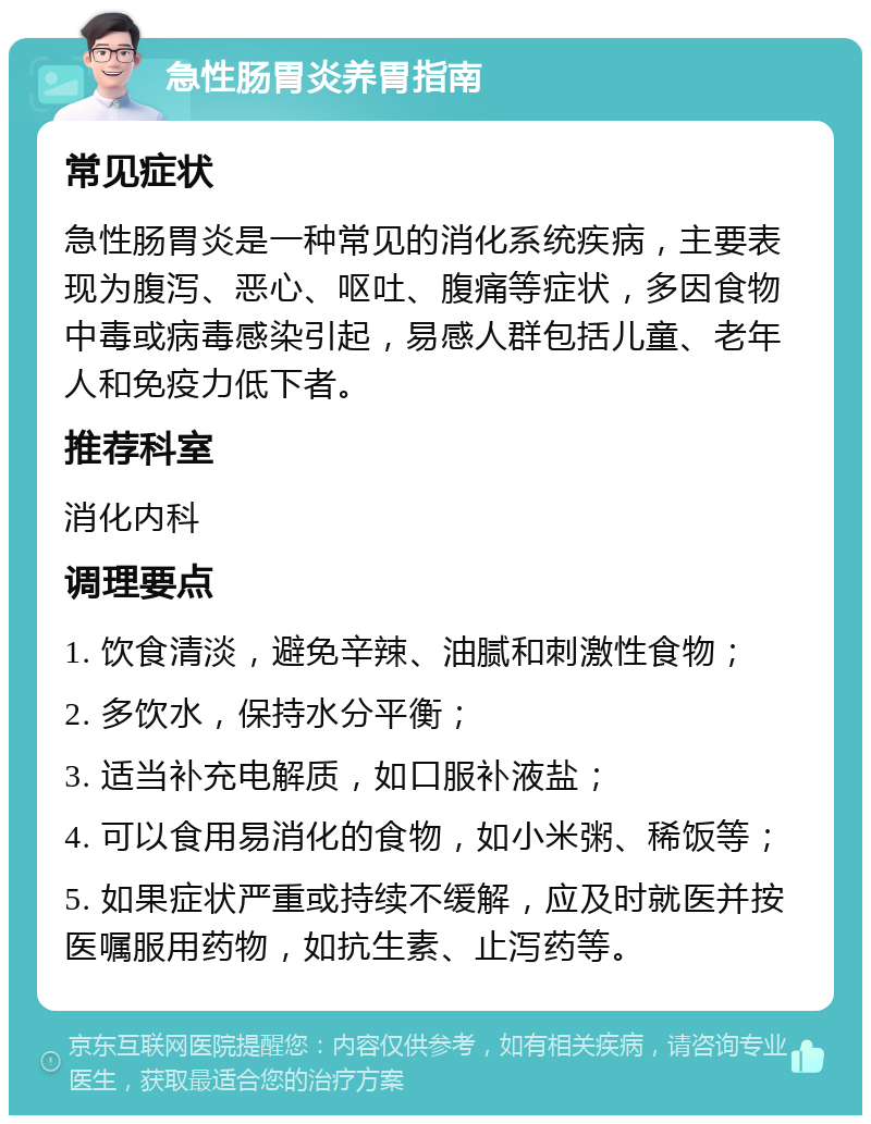 急性肠胃炎养胃指南 常见症状 急性肠胃炎是一种常见的消化系统疾病，主要表现为腹泻、恶心、呕吐、腹痛等症状，多因食物中毒或病毒感染引起，易感人群包括儿童、老年人和免疫力低下者。 推荐科室 消化内科 调理要点 1. 饮食清淡，避免辛辣、油腻和刺激性食物； 2. 多饮水，保持水分平衡； 3. 适当补充电解质，如口服补液盐； 4. 可以食用易消化的食物，如小米粥、稀饭等； 5. 如果症状严重或持续不缓解，应及时就医并按医嘱服用药物，如抗生素、止泻药等。