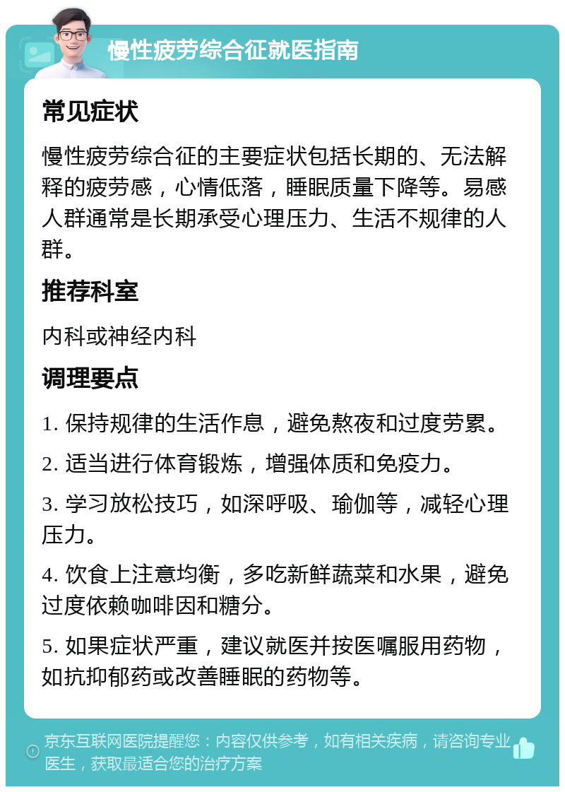 慢性疲劳综合征就医指南 常见症状 慢性疲劳综合征的主要症状包括长期的、无法解释的疲劳感，心情低落，睡眠质量下降等。易感人群通常是长期承受心理压力、生活不规律的人群。 推荐科室 内科或神经内科 调理要点 1. 保持规律的生活作息，避免熬夜和过度劳累。 2. 适当进行体育锻炼，增强体质和免疫力。 3. 学习放松技巧，如深呼吸、瑜伽等，减轻心理压力。 4. 饮食上注意均衡，多吃新鲜蔬菜和水果，避免过度依赖咖啡因和糖分。 5. 如果症状严重，建议就医并按医嘱服用药物，如抗抑郁药或改善睡眠的药物等。