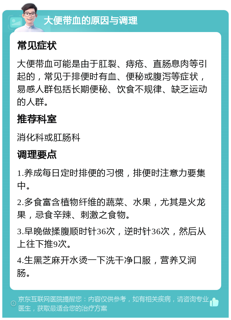 大便带血的原因与调理 常见症状 大便带血可能是由于肛裂、痔疮、直肠息肉等引起的，常见于排便时有血、便秘或腹泻等症状，易感人群包括长期便秘、饮食不规律、缺乏运动的人群。 推荐科室 消化科或肛肠科 调理要点 1.养成每日定时排便的习惯，排便时注意力要集中。 2.多食富含植物纤维的蔬菜、水果，尤其是火龙果，忌食辛辣、刺激之食物。 3.早晚做揉腹顺时针36次，逆时针36次，然后从上往下推9次。 4.生黑芝麻开水烫一下洗干净口服，营养又润肠。