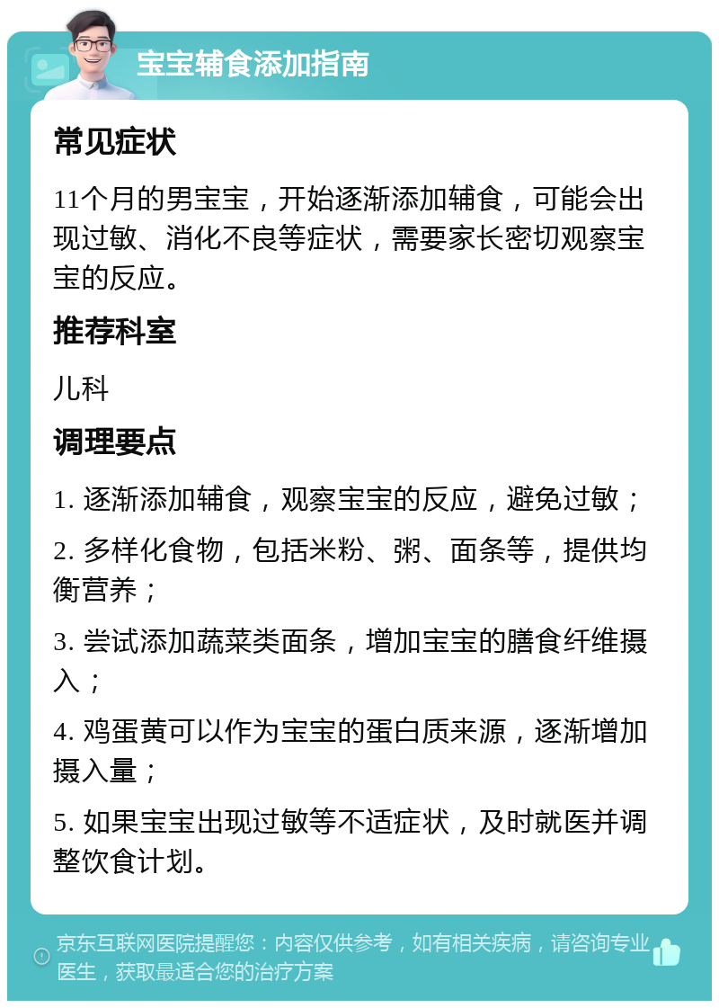 宝宝辅食添加指南 常见症状 11个月的男宝宝，开始逐渐添加辅食，可能会出现过敏、消化不良等症状，需要家长密切观察宝宝的反应。 推荐科室 儿科 调理要点 1. 逐渐添加辅食，观察宝宝的反应，避免过敏； 2. 多样化食物，包括米粉、粥、面条等，提供均衡营养； 3. 尝试添加蔬菜类面条，增加宝宝的膳食纤维摄入； 4. 鸡蛋黄可以作为宝宝的蛋白质来源，逐渐增加摄入量； 5. 如果宝宝出现过敏等不适症状，及时就医并调整饮食计划。