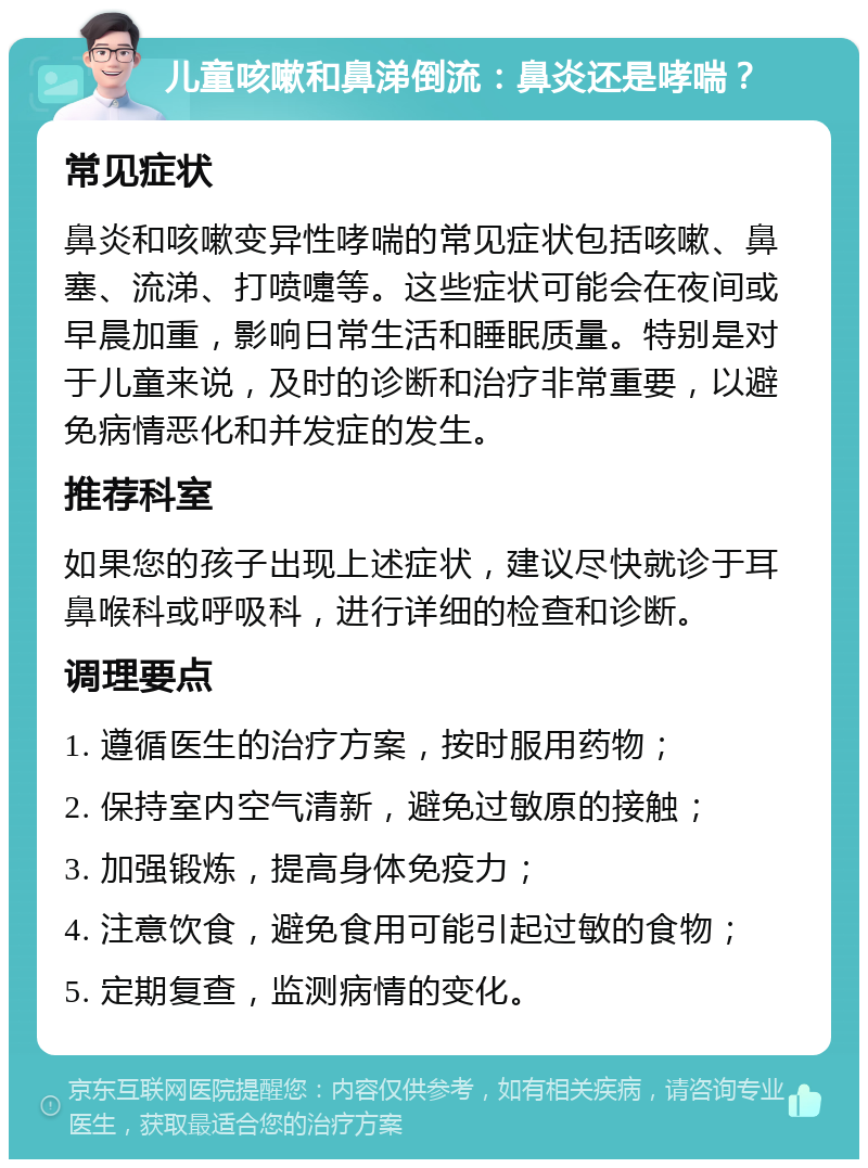 儿童咳嗽和鼻涕倒流：鼻炎还是哮喘？ 常见症状 鼻炎和咳嗽变异性哮喘的常见症状包括咳嗽、鼻塞、流涕、打喷嚏等。这些症状可能会在夜间或早晨加重，影响日常生活和睡眠质量。特别是对于儿童来说，及时的诊断和治疗非常重要，以避免病情恶化和并发症的发生。 推荐科室 如果您的孩子出现上述症状，建议尽快就诊于耳鼻喉科或呼吸科，进行详细的检查和诊断。 调理要点 1. 遵循医生的治疗方案，按时服用药物； 2. 保持室内空气清新，避免过敏原的接触； 3. 加强锻炼，提高身体免疫力； 4. 注意饮食，避免食用可能引起过敏的食物； 5. 定期复查，监测病情的变化。