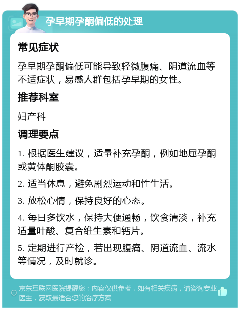 孕早期孕酮偏低的处理 常见症状 孕早期孕酮偏低可能导致轻微腹痛、阴道流血等不适症状，易感人群包括孕早期的女性。 推荐科室 妇产科 调理要点 1. 根据医生建议，适量补充孕酮，例如地屈孕酮或黄体酮胶囊。 2. 适当休息，避免剧烈运动和性生活。 3. 放松心情，保持良好的心态。 4. 每日多饮水，保持大便通畅，饮食清淡，补充适量叶酸、复合维生素和钙片。 5. 定期进行产检，若出现腹痛、阴道流血、流水等情况，及时就诊。