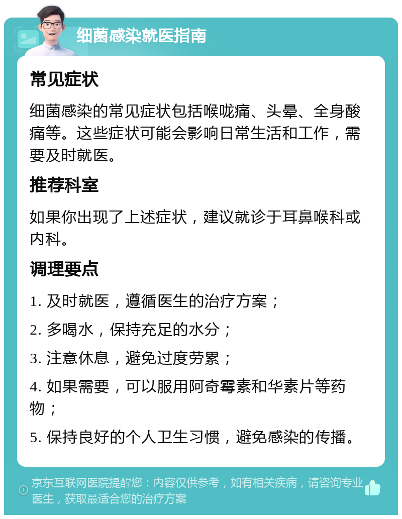 细菌感染就医指南 常见症状 细菌感染的常见症状包括喉咙痛、头晕、全身酸痛等。这些症状可能会影响日常生活和工作，需要及时就医。 推荐科室 如果你出现了上述症状，建议就诊于耳鼻喉科或内科。 调理要点 1. 及时就医，遵循医生的治疗方案； 2. 多喝水，保持充足的水分； 3. 注意休息，避免过度劳累； 4. 如果需要，可以服用阿奇霉素和华素片等药物； 5. 保持良好的个人卫生习惯，避免感染的传播。