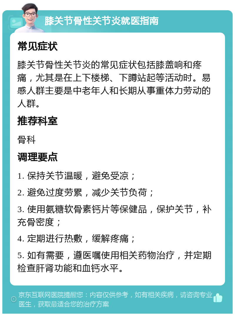 膝关节骨性关节炎就医指南 常见症状 膝关节骨性关节炎的常见症状包括膝盖响和疼痛，尤其是在上下楼梯、下蹲站起等活动时。易感人群主要是中老年人和长期从事重体力劳动的人群。 推荐科室 骨科 调理要点 1. 保持关节温暖，避免受凉； 2. 避免过度劳累，减少关节负荷； 3. 使用氨糖软骨素钙片等保健品，保护关节，补充骨密度； 4. 定期进行热敷，缓解疼痛； 5. 如有需要，遵医嘱使用相关药物治疗，并定期检查肝肾功能和血钙水平。