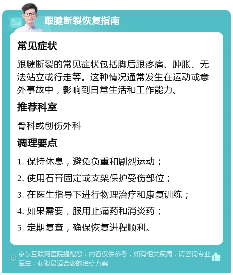 跟腱断裂恢复指南 常见症状 跟腱断裂的常见症状包括脚后跟疼痛、肿胀、无法站立或行走等。这种情况通常发生在运动或意外事故中，影响到日常生活和工作能力。 推荐科室 骨科或创伤外科 调理要点 1. 保持休息，避免负重和剧烈运动； 2. 使用石膏固定或支架保护受伤部位； 3. 在医生指导下进行物理治疗和康复训练； 4. 如果需要，服用止痛药和消炎药； 5. 定期复查，确保恢复进程顺利。