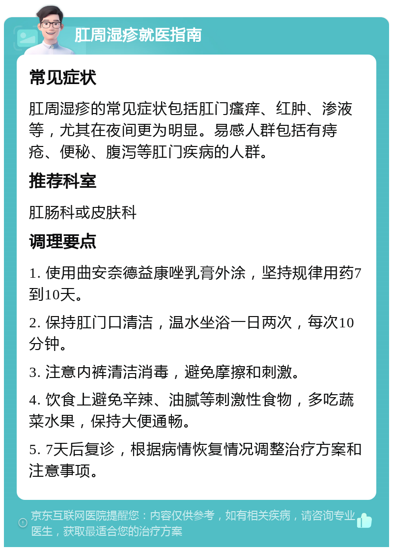 肛周湿疹就医指南 常见症状 肛周湿疹的常见症状包括肛门瘙痒、红肿、渗液等，尤其在夜间更为明显。易感人群包括有痔疮、便秘、腹泻等肛门疾病的人群。 推荐科室 肛肠科或皮肤科 调理要点 1. 使用曲安奈德益康唑乳膏外涂，坚持规律用药7到10天。 2. 保持肛门口清洁，温水坐浴一日两次，每次10分钟。 3. 注意内裤清洁消毒，避免摩擦和刺激。 4. 饮食上避免辛辣、油腻等刺激性食物，多吃蔬菜水果，保持大便通畅。 5. 7天后复诊，根据病情恢复情况调整治疗方案和注意事项。