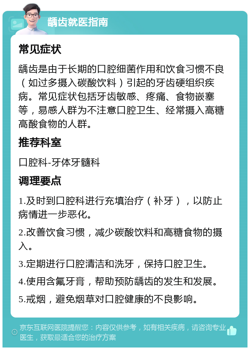 龋齿就医指南 常见症状 龋齿是由于长期的口腔细菌作用和饮食习惯不良（如过多摄入碳酸饮料）引起的牙齿硬组织疾病。常见症状包括牙齿敏感、疼痛、食物嵌塞等，易感人群为不注意口腔卫生、经常摄入高糖高酸食物的人群。 推荐科室 口腔科-牙体牙髓科 调理要点 1.及时到口腔科进行充填治疗（补牙），以防止病情进一步恶化。 2.改善饮食习惯，减少碳酸饮料和高糖食物的摄入。 3.定期进行口腔清洁和洗牙，保持口腔卫生。 4.使用含氟牙膏，帮助预防龋齿的发生和发展。 5.戒烟，避免烟草对口腔健康的不良影响。