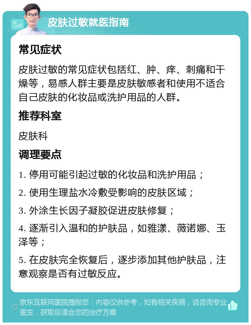 皮肤过敏就医指南 常见症状 皮肤过敏的常见症状包括红、肿、痒、刺痛和干燥等，易感人群主要是皮肤敏感者和使用不适合自己皮肤的化妆品或洗护用品的人群。 推荐科室 皮肤科 调理要点 1. 停用可能引起过敏的化妆品和洗护用品； 2. 使用生理盐水冷敷受影响的皮肤区域； 3. 外涂生长因子凝胶促进皮肤修复； 4. 逐渐引入温和的护肤品，如雅漾、薇诺娜、玉泽等； 5. 在皮肤完全恢复后，逐步添加其他护肤品，注意观察是否有过敏反应。