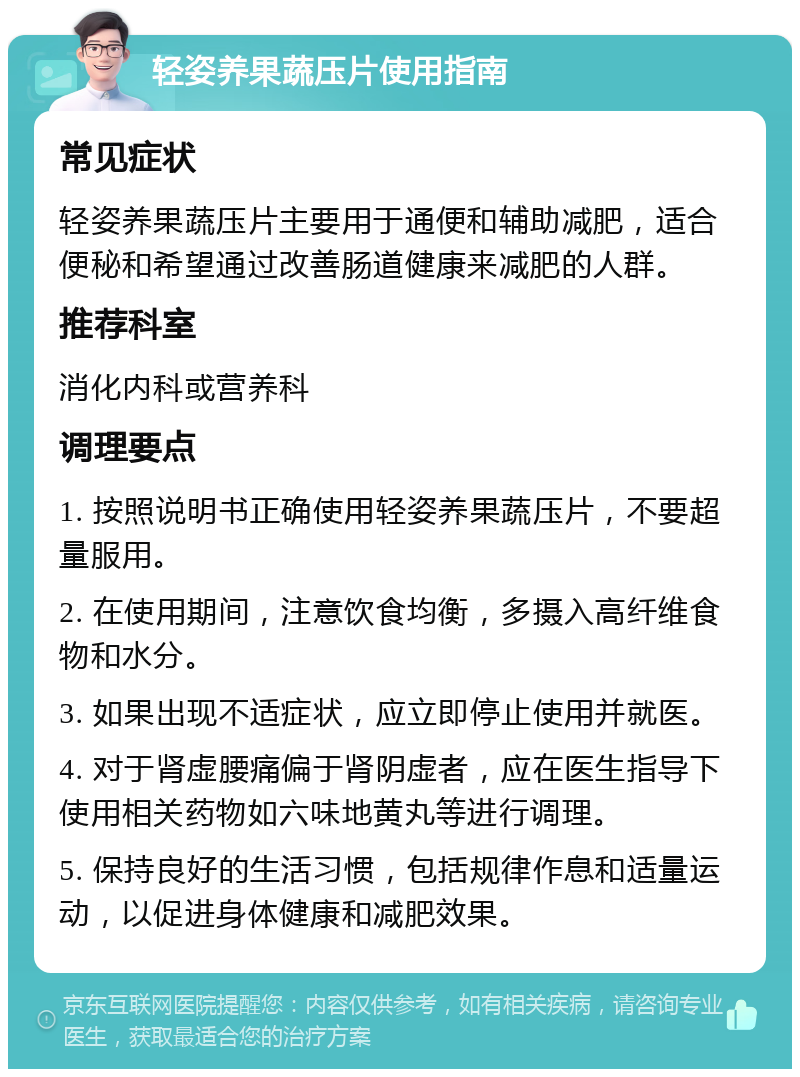 轻姿养果蔬压片使用指南 常见症状 轻姿养果蔬压片主要用于通便和辅助减肥，适合便秘和希望通过改善肠道健康来减肥的人群。 推荐科室 消化内科或营养科 调理要点 1. 按照说明书正确使用轻姿养果蔬压片，不要超量服用。 2. 在使用期间，注意饮食均衡，多摄入高纤维食物和水分。 3. 如果出现不适症状，应立即停止使用并就医。 4. 对于肾虚腰痛偏于肾阴虚者，应在医生指导下使用相关药物如六味地黄丸等进行调理。 5. 保持良好的生活习惯，包括规律作息和适量运动，以促进身体健康和减肥效果。