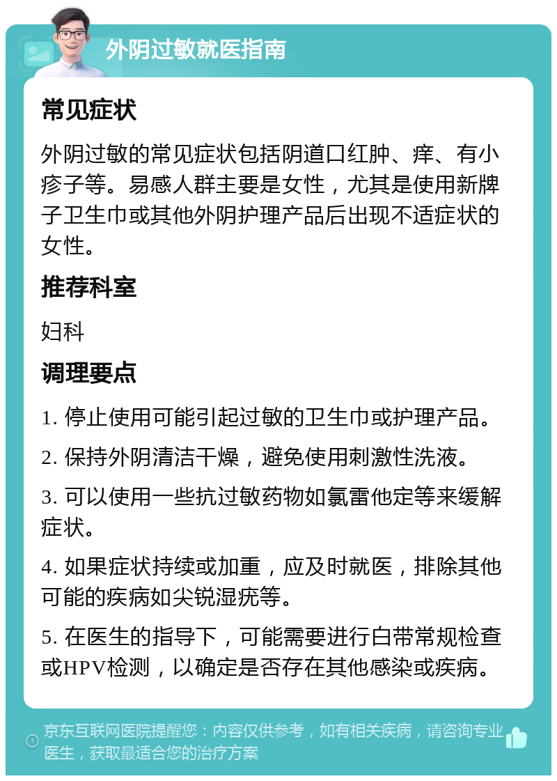 外阴过敏就医指南 常见症状 外阴过敏的常见症状包括阴道口红肿、痒、有小疹子等。易感人群主要是女性，尤其是使用新牌子卫生巾或其他外阴护理产品后出现不适症状的女性。 推荐科室 妇科 调理要点 1. 停止使用可能引起过敏的卫生巾或护理产品。 2. 保持外阴清洁干燥，避免使用刺激性洗液。 3. 可以使用一些抗过敏药物如氯雷他定等来缓解症状。 4. 如果症状持续或加重，应及时就医，排除其他可能的疾病如尖锐湿疣等。 5. 在医生的指导下，可能需要进行白带常规检查或HPV检测，以确定是否存在其他感染或疾病。