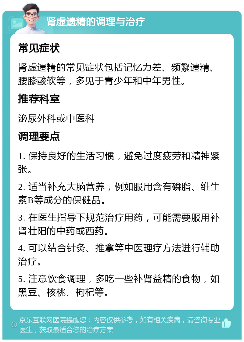 肾虚遗精的调理与治疗 常见症状 肾虚遗精的常见症状包括记忆力差、频繁遗精、腰膝酸软等，多见于青少年和中年男性。 推荐科室 泌尿外科或中医科 调理要点 1. 保持良好的生活习惯，避免过度疲劳和精神紧张。 2. 适当补充大脑营养，例如服用含有磷脂、维生素B等成分的保健品。 3. 在医生指导下规范治疗用药，可能需要服用补肾壮阳的中药或西药。 4. 可以结合针灸、推拿等中医理疗方法进行辅助治疗。 5. 注意饮食调理，多吃一些补肾益精的食物，如黑豆、核桃、枸杞等。