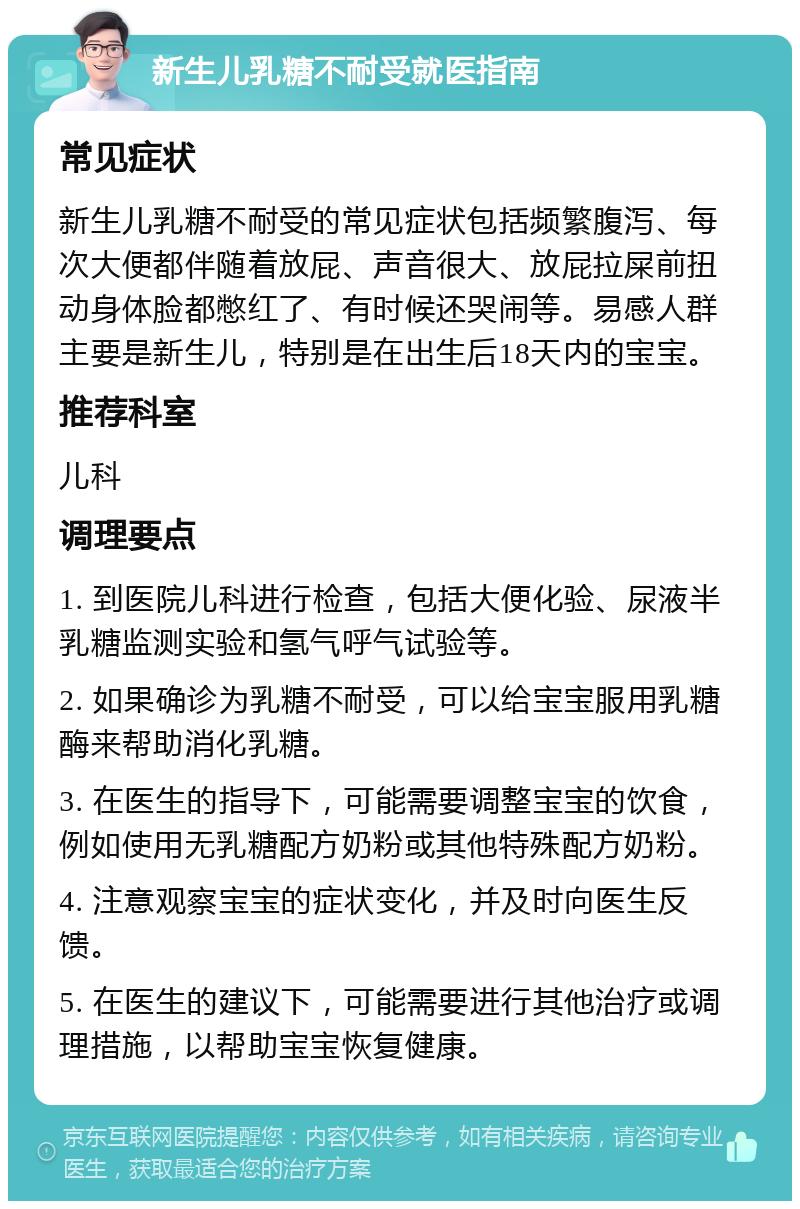 新生儿乳糖不耐受就医指南 常见症状 新生儿乳糖不耐受的常见症状包括频繁腹泻、每次大便都伴随着放屁、声音很大、放屁拉屎前扭动身体脸都憋红了、有时候还哭闹等。易感人群主要是新生儿，特别是在出生后18天内的宝宝。 推荐科室 儿科 调理要点 1. 到医院儿科进行检查，包括大便化验、尿液半乳糖监测实验和氢气呼气试验等。 2. 如果确诊为乳糖不耐受，可以给宝宝服用乳糖酶来帮助消化乳糖。 3. 在医生的指导下，可能需要调整宝宝的饮食，例如使用无乳糖配方奶粉或其他特殊配方奶粉。 4. 注意观察宝宝的症状变化，并及时向医生反馈。 5. 在医生的建议下，可能需要进行其他治疗或调理措施，以帮助宝宝恢复健康。