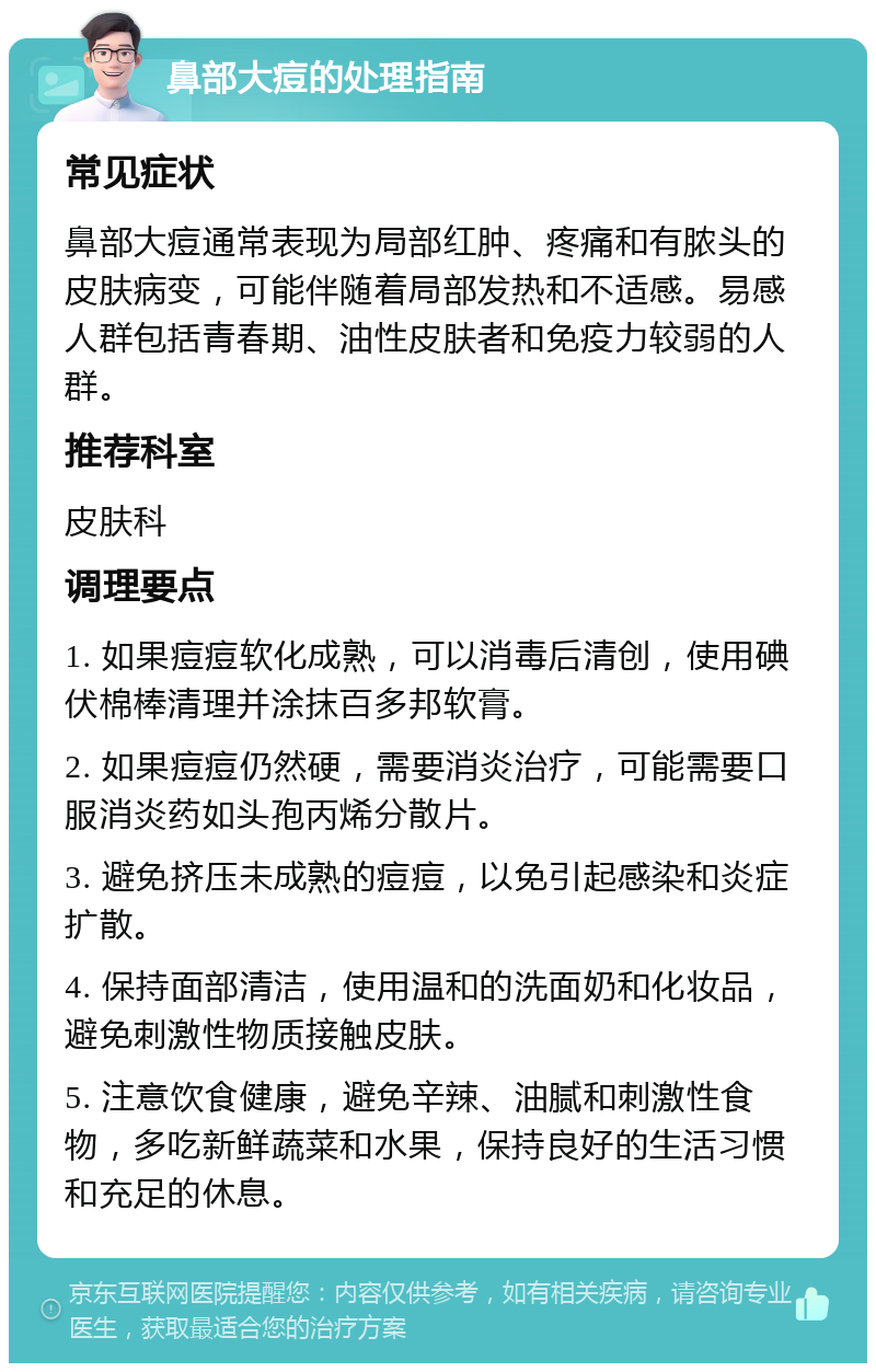 鼻部大痘的处理指南 常见症状 鼻部大痘通常表现为局部红肿、疼痛和有脓头的皮肤病变，可能伴随着局部发热和不适感。易感人群包括青春期、油性皮肤者和免疫力较弱的人群。 推荐科室 皮肤科 调理要点 1. 如果痘痘软化成熟，可以消毒后清创，使用碘伏棉棒清理并涂抹百多邦软膏。 2. 如果痘痘仍然硬，需要消炎治疗，可能需要口服消炎药如头孢丙烯分散片。 3. 避免挤压未成熟的痘痘，以免引起感染和炎症扩散。 4. 保持面部清洁，使用温和的洗面奶和化妆品，避免刺激性物质接触皮肤。 5. 注意饮食健康，避免辛辣、油腻和刺激性食物，多吃新鲜蔬菜和水果，保持良好的生活习惯和充足的休息。