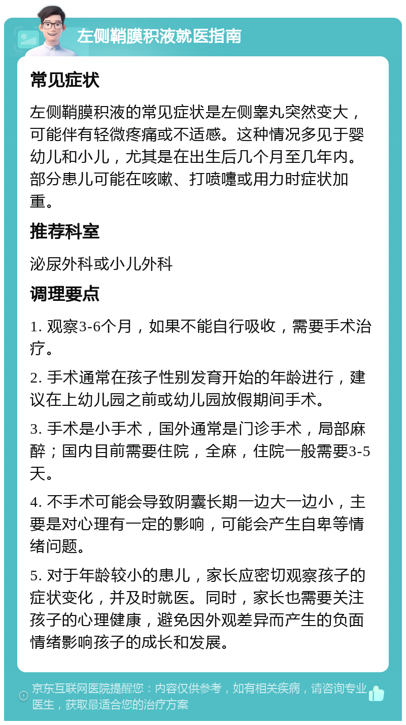 左侧鞘膜积液就医指南 常见症状 左侧鞘膜积液的常见症状是左侧睾丸突然变大，可能伴有轻微疼痛或不适感。这种情况多见于婴幼儿和小儿，尤其是在出生后几个月至几年内。部分患儿可能在咳嗽、打喷嚏或用力时症状加重。 推荐科室 泌尿外科或小儿外科 调理要点 1. 观察3-6个月，如果不能自行吸收，需要手术治疗。 2. 手术通常在孩子性别发育开始的年龄进行，建议在上幼儿园之前或幼儿园放假期间手术。 3. 手术是小手术，国外通常是门诊手术，局部麻醉；国内目前需要住院，全麻，住院一般需要3-5天。 4. 不手术可能会导致阴囊长期一边大一边小，主要是对心理有一定的影响，可能会产生自卑等情绪问题。 5. 对于年龄较小的患儿，家长应密切观察孩子的症状变化，并及时就医。同时，家长也需要关注孩子的心理健康，避免因外观差异而产生的负面情绪影响孩子的成长和发展。