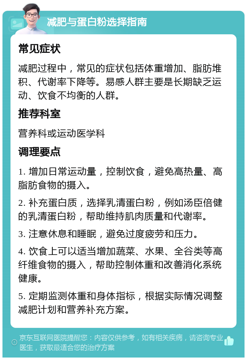 减肥与蛋白粉选择指南 常见症状 减肥过程中，常见的症状包括体重增加、脂肪堆积、代谢率下降等。易感人群主要是长期缺乏运动、饮食不均衡的人群。 推荐科室 营养科或运动医学科 调理要点 1. 增加日常运动量，控制饮食，避免高热量、高脂肪食物的摄入。 2. 补充蛋白质，选择乳清蛋白粉，例如汤臣倍健的乳清蛋白粉，帮助维持肌肉质量和代谢率。 3. 注意休息和睡眠，避免过度疲劳和压力。 4. 饮食上可以适当增加蔬菜、水果、全谷类等高纤维食物的摄入，帮助控制体重和改善消化系统健康。 5. 定期监测体重和身体指标，根据实际情况调整减肥计划和营养补充方案。