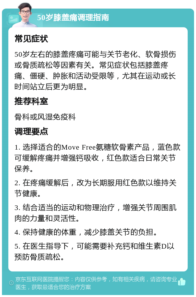 50岁膝盖痛调理指南 常见症状 50岁左右的膝盖疼痛可能与关节老化、软骨损伤或骨质疏松等因素有关。常见症状包括膝盖疼痛、僵硬、肿胀和活动受限等，尤其在运动或长时间站立后更为明显。 推荐科室 骨科或风湿免疫科 调理要点 1. 选择适合的Move Free氨糖软骨素产品，蓝色款可缓解疼痛并增强钙吸收，红色款适合日常关节保养。 2. 在疼痛缓解后，改为长期服用红色款以维持关节健康。 3. 结合适当的运动和物理治疗，增强关节周围肌肉的力量和灵活性。 4. 保持健康的体重，减少膝盖关节的负担。 5. 在医生指导下，可能需要补充钙和维生素D以预防骨质疏松。