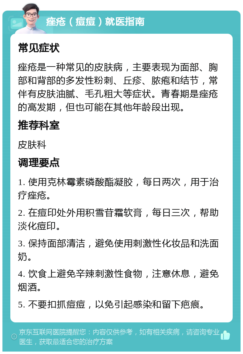 痤疮（痘痘）就医指南 常见症状 痤疮是一种常见的皮肤病，主要表现为面部、胸部和背部的多发性粉刺、丘疹、脓疱和结节，常伴有皮肤油腻、毛孔粗大等症状。青春期是痤疮的高发期，但也可能在其他年龄段出现。 推荐科室 皮肤科 调理要点 1. 使用克林霉素磷酸酯凝胶，每日两次，用于治疗痤疮。 2. 在痘印处外用积雪苷霜软膏，每日三次，帮助淡化痘印。 3. 保持面部清洁，避免使用刺激性化妆品和洗面奶。 4. 饮食上避免辛辣刺激性食物，注意休息，避免烟酒。 5. 不要扣抓痘痘，以免引起感染和留下疤痕。