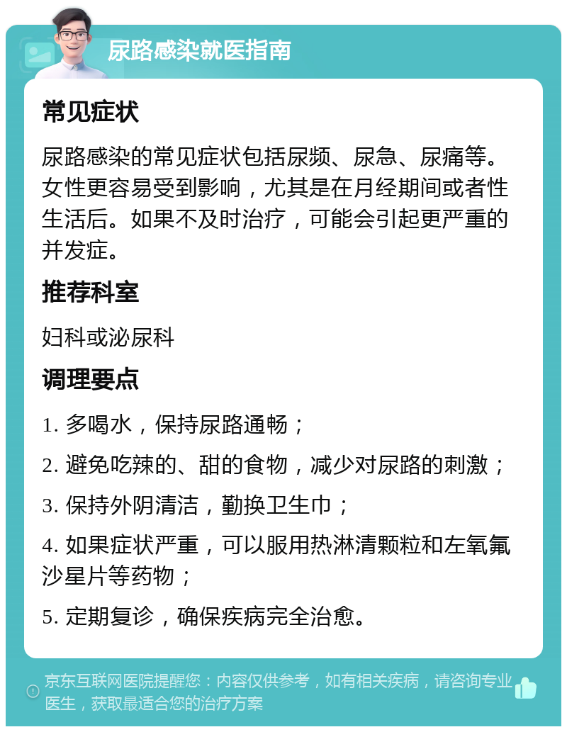 尿路感染就医指南 常见症状 尿路感染的常见症状包括尿频、尿急、尿痛等。女性更容易受到影响，尤其是在月经期间或者性生活后。如果不及时治疗，可能会引起更严重的并发症。 推荐科室 妇科或泌尿科 调理要点 1. 多喝水，保持尿路通畅； 2. 避免吃辣的、甜的食物，减少对尿路的刺激； 3. 保持外阴清洁，勤换卫生巾； 4. 如果症状严重，可以服用热淋清颗粒和左氧氟沙星片等药物； 5. 定期复诊，确保疾病完全治愈。