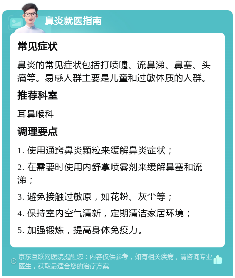 鼻炎就医指南 常见症状 鼻炎的常见症状包括打喷嚏、流鼻涕、鼻塞、头痛等。易感人群主要是儿童和过敏体质的人群。 推荐科室 耳鼻喉科 调理要点 1. 使用通窍鼻炎颗粒来缓解鼻炎症状； 2. 在需要时使用内舒拿喷雾剂来缓解鼻塞和流涕； 3. 避免接触过敏原，如花粉、灰尘等； 4. 保持室内空气清新，定期清洁家居环境； 5. 加强锻炼，提高身体免疫力。