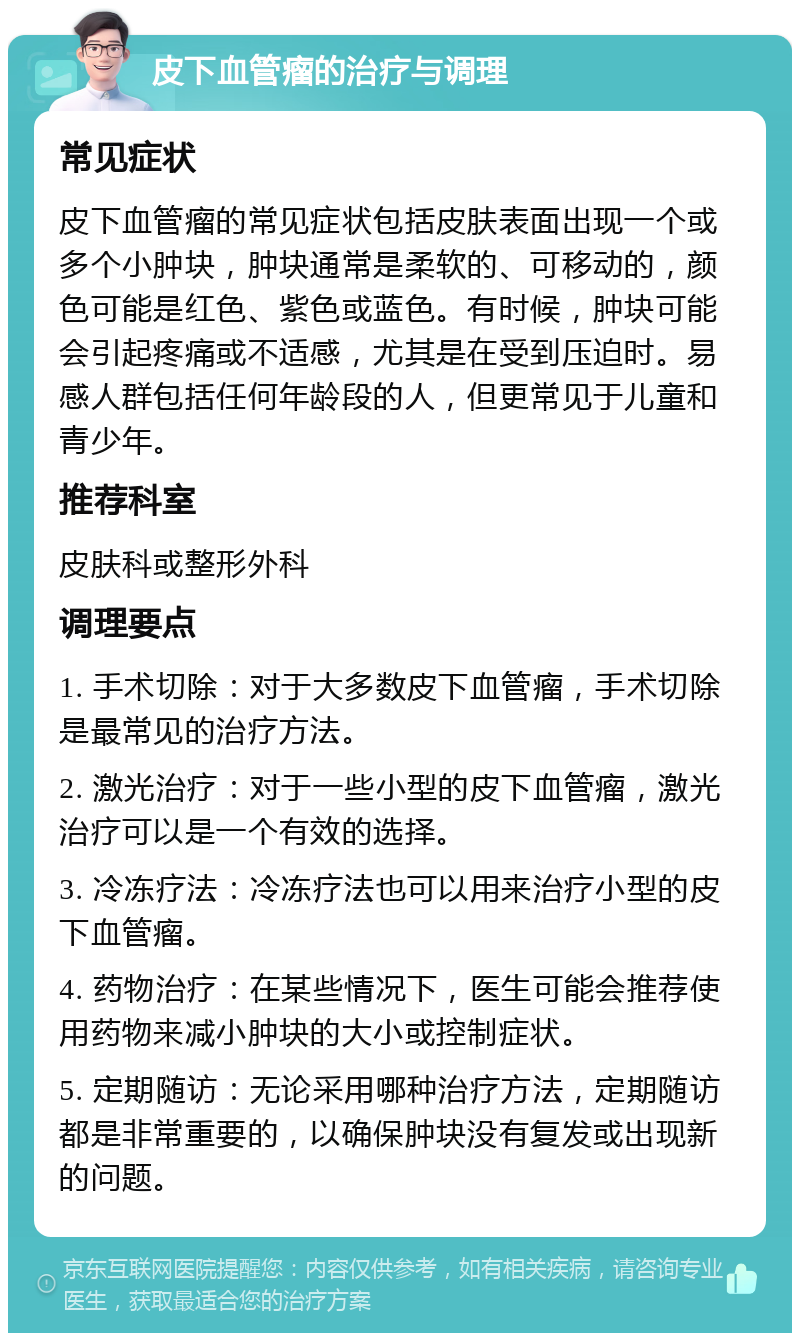 皮下血管瘤的治疗与调理 常见症状 皮下血管瘤的常见症状包括皮肤表面出现一个或多个小肿块，肿块通常是柔软的、可移动的，颜色可能是红色、紫色或蓝色。有时候，肿块可能会引起疼痛或不适感，尤其是在受到压迫时。易感人群包括任何年龄段的人，但更常见于儿童和青少年。 推荐科室 皮肤科或整形外科 调理要点 1. 手术切除：对于大多数皮下血管瘤，手术切除是最常见的治疗方法。 2. 激光治疗：对于一些小型的皮下血管瘤，激光治疗可以是一个有效的选择。 3. 冷冻疗法：冷冻疗法也可以用来治疗小型的皮下血管瘤。 4. 药物治疗：在某些情况下，医生可能会推荐使用药物来减小肿块的大小或控制症状。 5. 定期随访：无论采用哪种治疗方法，定期随访都是非常重要的，以确保肿块没有复发或出现新的问题。