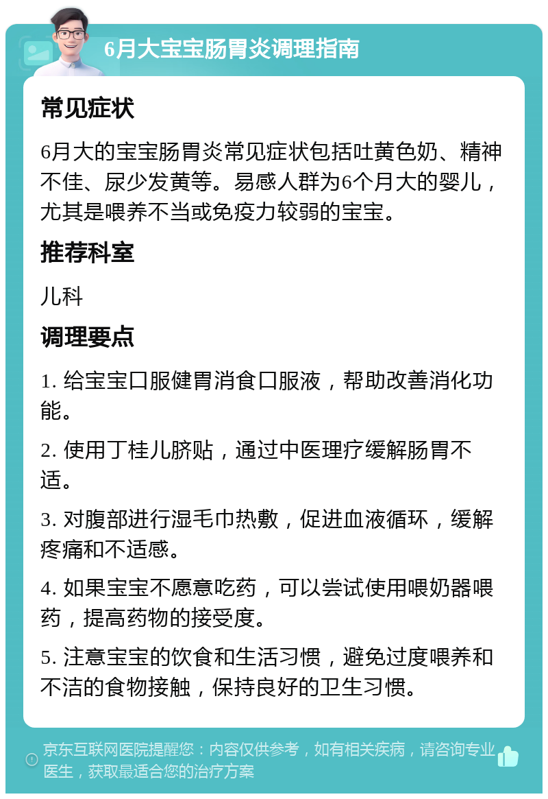 6月大宝宝肠胃炎调理指南 常见症状 6月大的宝宝肠胃炎常见症状包括吐黄色奶、精神不佳、尿少发黄等。易感人群为6个月大的婴儿，尤其是喂养不当或免疫力较弱的宝宝。 推荐科室 儿科 调理要点 1. 给宝宝口服健胃消食口服液，帮助改善消化功能。 2. 使用丁桂儿脐贴，通过中医理疗缓解肠胃不适。 3. 对腹部进行湿毛巾热敷，促进血液循环，缓解疼痛和不适感。 4. 如果宝宝不愿意吃药，可以尝试使用喂奶器喂药，提高药物的接受度。 5. 注意宝宝的饮食和生活习惯，避免过度喂养和不洁的食物接触，保持良好的卫生习惯。