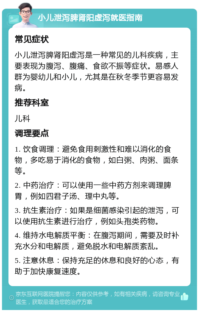 小儿泄泻脾肾阳虚泻就医指南 常见症状 小儿泄泻脾肾阳虚泻是一种常见的儿科疾病，主要表现为腹泻、腹痛、食欲不振等症状。易感人群为婴幼儿和小儿，尤其是在秋冬季节更容易发病。 推荐科室 儿科 调理要点 1. 饮食调理：避免食用刺激性和难以消化的食物，多吃易于消化的食物，如白粥、肉粥、面条等。 2. 中药治疗：可以使用一些中药方剂来调理脾胃，例如四君子汤、理中丸等。 3. 抗生素治疗：如果是细菌感染引起的泄泻，可以使用抗生素进行治疗，例如头孢类药物。 4. 维持水电解质平衡：在腹泻期间，需要及时补充水分和电解质，避免脱水和电解质紊乱。 5. 注意休息：保持充足的休息和良好的心态，有助于加快康复速度。