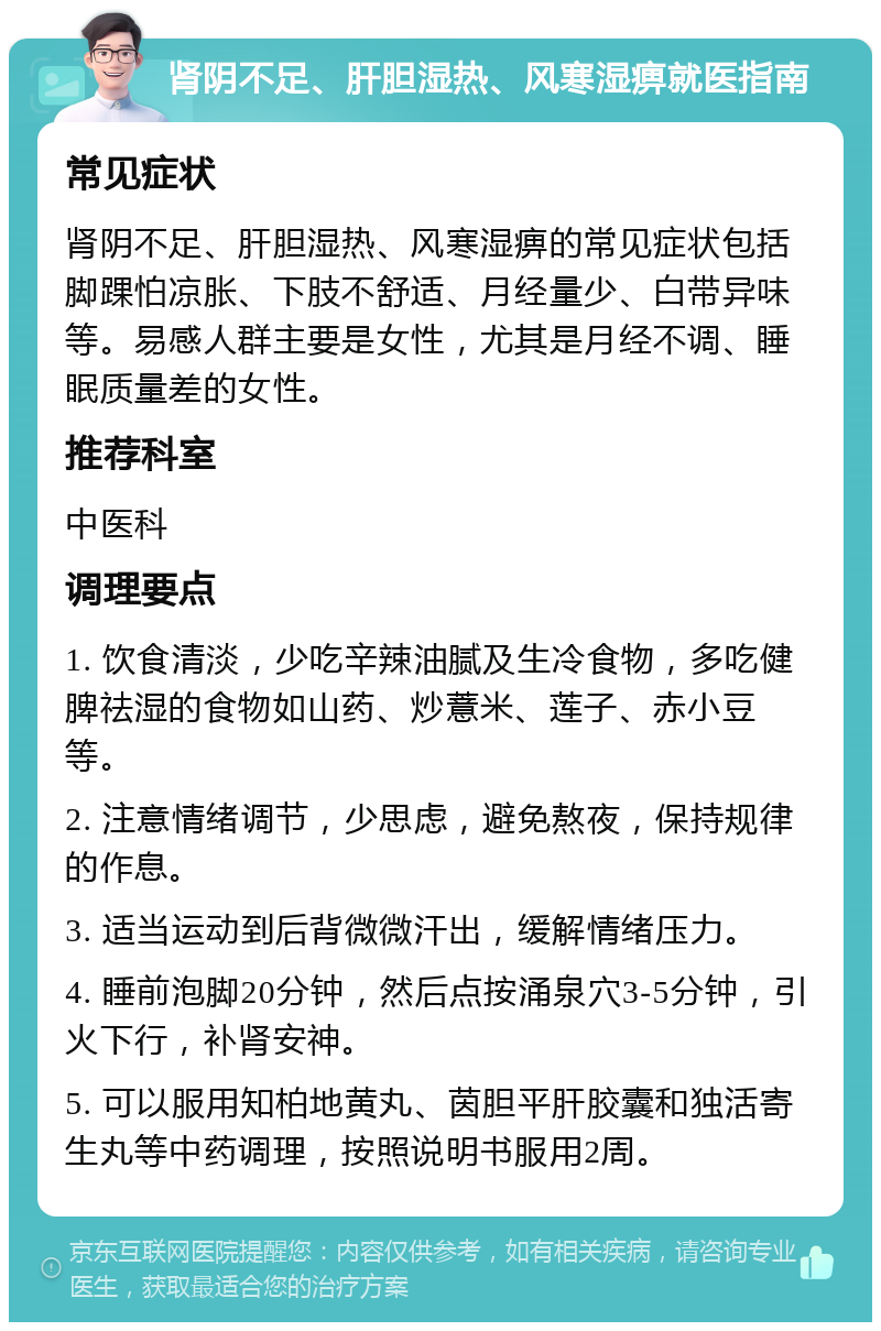 肾阴不足、肝胆湿热、风寒湿痹就医指南 常见症状 肾阴不足、肝胆湿热、风寒湿痹的常见症状包括脚踝怕凉胀、下肢不舒适、月经量少、白带异味等。易感人群主要是女性，尤其是月经不调、睡眠质量差的女性。 推荐科室 中医科 调理要点 1. 饮食清淡，少吃辛辣油腻及生冷食物，多吃健脾祛湿的食物如山药、炒薏米、莲子、赤小豆等。 2. 注意情绪调节，少思虑，避免熬夜，保持规律的作息。 3. 适当运动到后背微微汗出，缓解情绪压力。 4. 睡前泡脚20分钟，然后点按涌泉穴3-5分钟，引火下行，补肾安神。 5. 可以服用知柏地黄丸、茵胆平肝胶囊和独活寄生丸等中药调理，按照说明书服用2周。