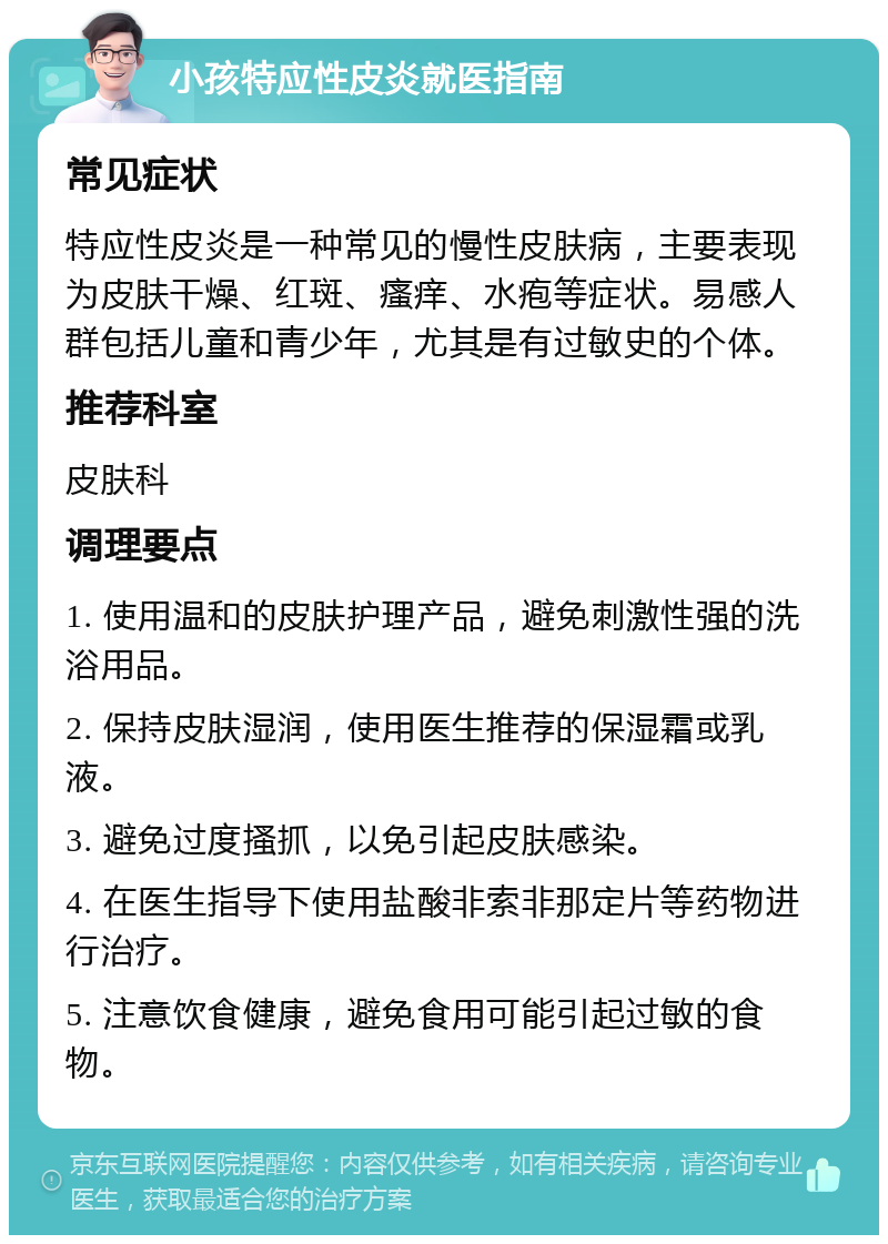 小孩特应性皮炎就医指南 常见症状 特应性皮炎是一种常见的慢性皮肤病，主要表现为皮肤干燥、红斑、瘙痒、水疱等症状。易感人群包括儿童和青少年，尤其是有过敏史的个体。 推荐科室 皮肤科 调理要点 1. 使用温和的皮肤护理产品，避免刺激性强的洗浴用品。 2. 保持皮肤湿润，使用医生推荐的保湿霜或乳液。 3. 避免过度搔抓，以免引起皮肤感染。 4. 在医生指导下使用盐酸非索非那定片等药物进行治疗。 5. 注意饮食健康，避免食用可能引起过敏的食物。