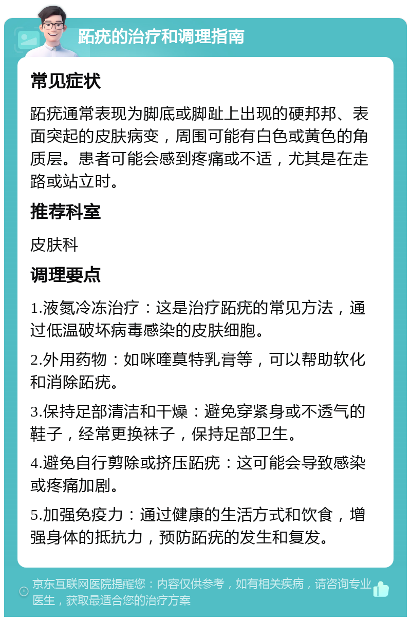 跖疣的治疗和调理指南 常见症状 跖疣通常表现为脚底或脚趾上出现的硬邦邦、表面突起的皮肤病变，周围可能有白色或黄色的角质层。患者可能会感到疼痛或不适，尤其是在走路或站立时。 推荐科室 皮肤科 调理要点 1.液氮冷冻治疗：这是治疗跖疣的常见方法，通过低温破坏病毒感染的皮肤细胞。 2.外用药物：如咪喹莫特乳膏等，可以帮助软化和消除跖疣。 3.保持足部清洁和干燥：避免穿紧身或不透气的鞋子，经常更换袜子，保持足部卫生。 4.避免自行剪除或挤压跖疣：这可能会导致感染或疼痛加剧。 5.加强免疫力：通过健康的生活方式和饮食，增强身体的抵抗力，预防跖疣的发生和复发。