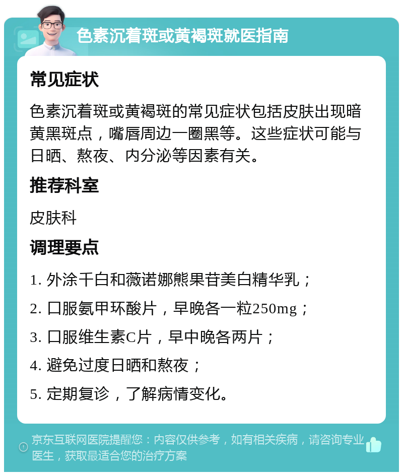 色素沉着斑或黄褐斑就医指南 常见症状 色素沉着斑或黄褐斑的常见症状包括皮肤出现暗黄黑斑点，嘴唇周边一圈黑等。这些症状可能与日晒、熬夜、内分泌等因素有关。 推荐科室 皮肤科 调理要点 1. 外涂千白和薇诺娜熊果苷美白精华乳； 2. 口服氨甲环酸片，早晚各一粒250mg； 3. 口服维生素C片，早中晚各两片； 4. 避免过度日晒和熬夜； 5. 定期复诊，了解病情变化。