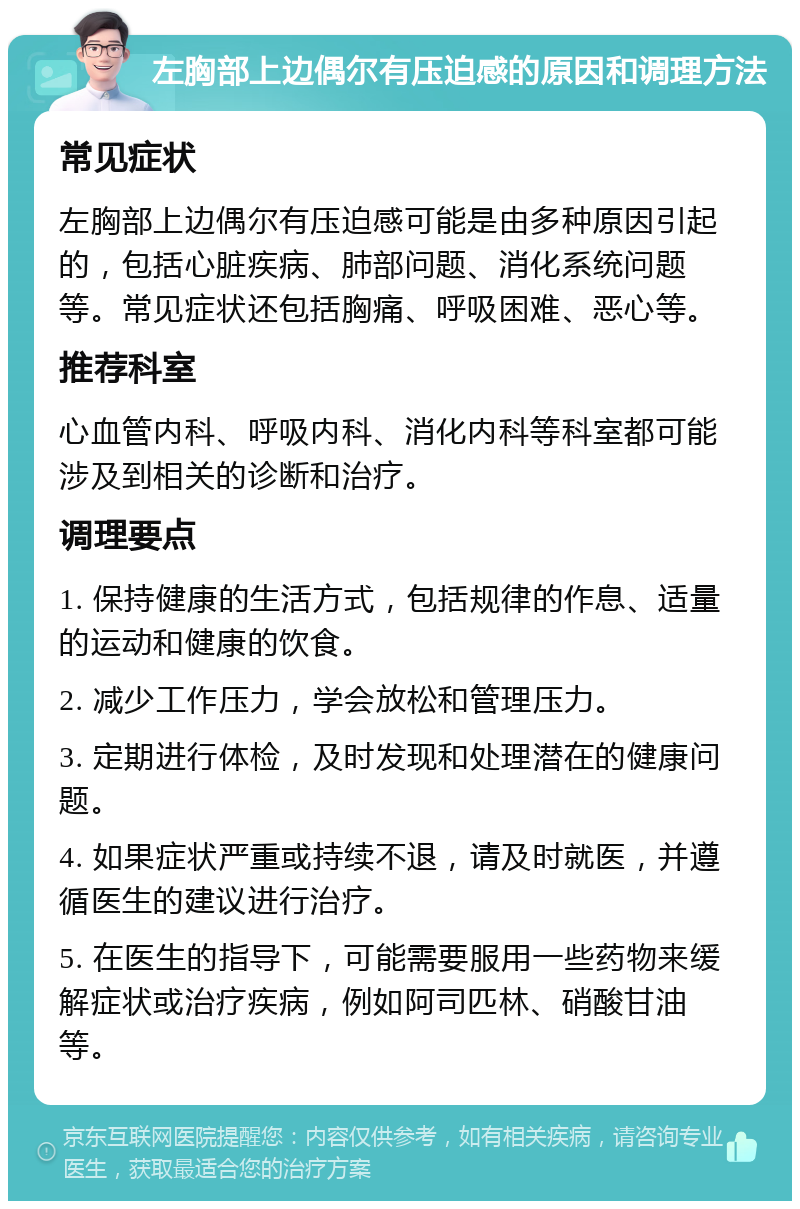 左胸部上边偶尔有压迫感的原因和调理方法 常见症状 左胸部上边偶尔有压迫感可能是由多种原因引起的，包括心脏疾病、肺部问题、消化系统问题等。常见症状还包括胸痛、呼吸困难、恶心等。 推荐科室 心血管内科、呼吸内科、消化内科等科室都可能涉及到相关的诊断和治疗。 调理要点 1. 保持健康的生活方式，包括规律的作息、适量的运动和健康的饮食。 2. 减少工作压力，学会放松和管理压力。 3. 定期进行体检，及时发现和处理潜在的健康问题。 4. 如果症状严重或持续不退，请及时就医，并遵循医生的建议进行治疗。 5. 在医生的指导下，可能需要服用一些药物来缓解症状或治疗疾病，例如阿司匹林、硝酸甘油等。