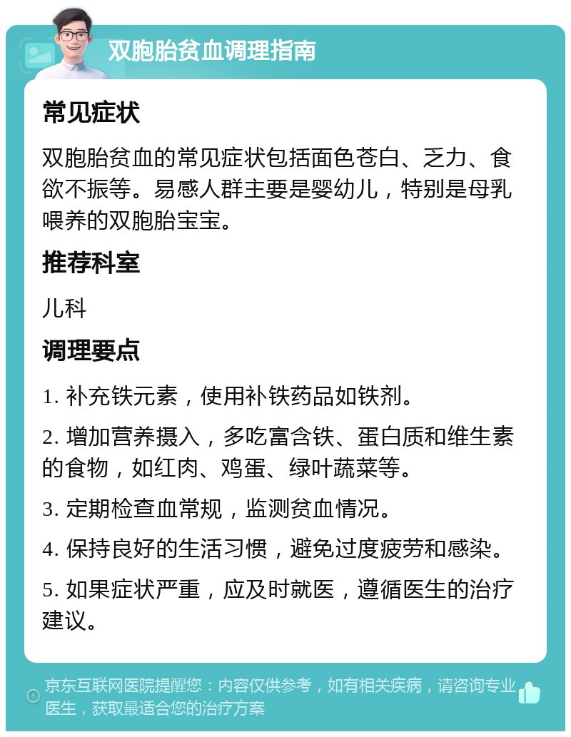 双胞胎贫血调理指南 常见症状 双胞胎贫血的常见症状包括面色苍白、乏力、食欲不振等。易感人群主要是婴幼儿，特别是母乳喂养的双胞胎宝宝。 推荐科室 儿科 调理要点 1. 补充铁元素，使用补铁药品如铁剂。 2. 增加营养摄入，多吃富含铁、蛋白质和维生素的食物，如红肉、鸡蛋、绿叶蔬菜等。 3. 定期检查血常规，监测贫血情况。 4. 保持良好的生活习惯，避免过度疲劳和感染。 5. 如果症状严重，应及时就医，遵循医生的治疗建议。