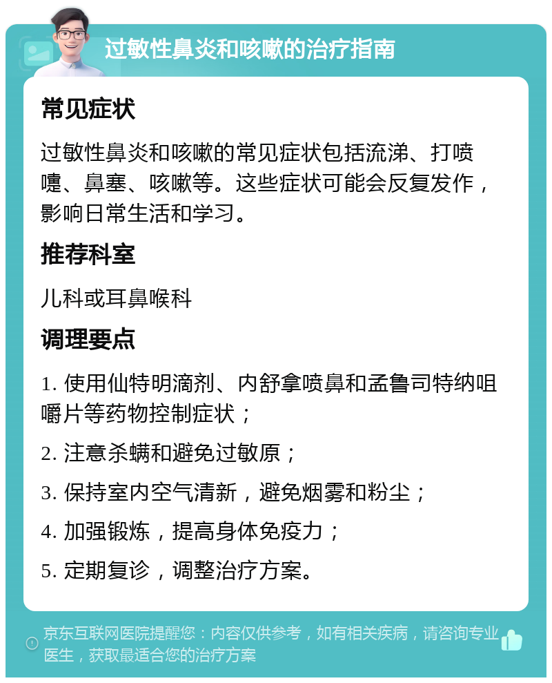 过敏性鼻炎和咳嗽的治疗指南 常见症状 过敏性鼻炎和咳嗽的常见症状包括流涕、打喷嚏、鼻塞、咳嗽等。这些症状可能会反复发作，影响日常生活和学习。 推荐科室 儿科或耳鼻喉科 调理要点 1. 使用仙特明滴剂、内舒拿喷鼻和孟鲁司特纳咀嚼片等药物控制症状； 2. 注意杀螨和避免过敏原； 3. 保持室内空气清新，避免烟雾和粉尘； 4. 加强锻炼，提高身体免疫力； 5. 定期复诊，调整治疗方案。