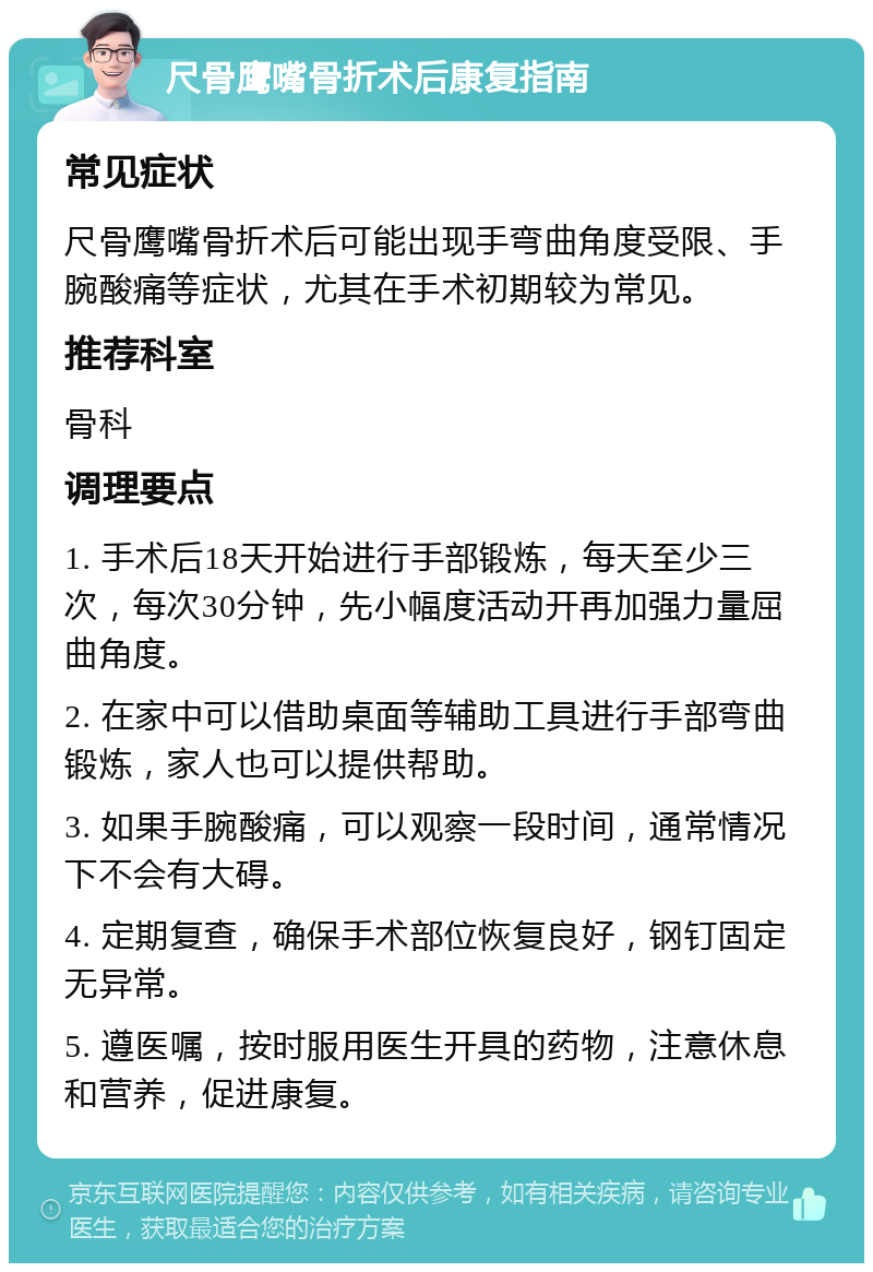 尺骨鹰嘴骨折术后康复指南 常见症状 尺骨鹰嘴骨折术后可能出现手弯曲角度受限、手腕酸痛等症状，尤其在手术初期较为常见。 推荐科室 骨科 调理要点 1. 手术后18天开始进行手部锻炼，每天至少三次，每次30分钟，先小幅度活动开再加强力量屈曲角度。 2. 在家中可以借助桌面等辅助工具进行手部弯曲锻炼，家人也可以提供帮助。 3. 如果手腕酸痛，可以观察一段时间，通常情况下不会有大碍。 4. 定期复查，确保手术部位恢复良好，钢钉固定无异常。 5. 遵医嘱，按时服用医生开具的药物，注意休息和营养，促进康复。