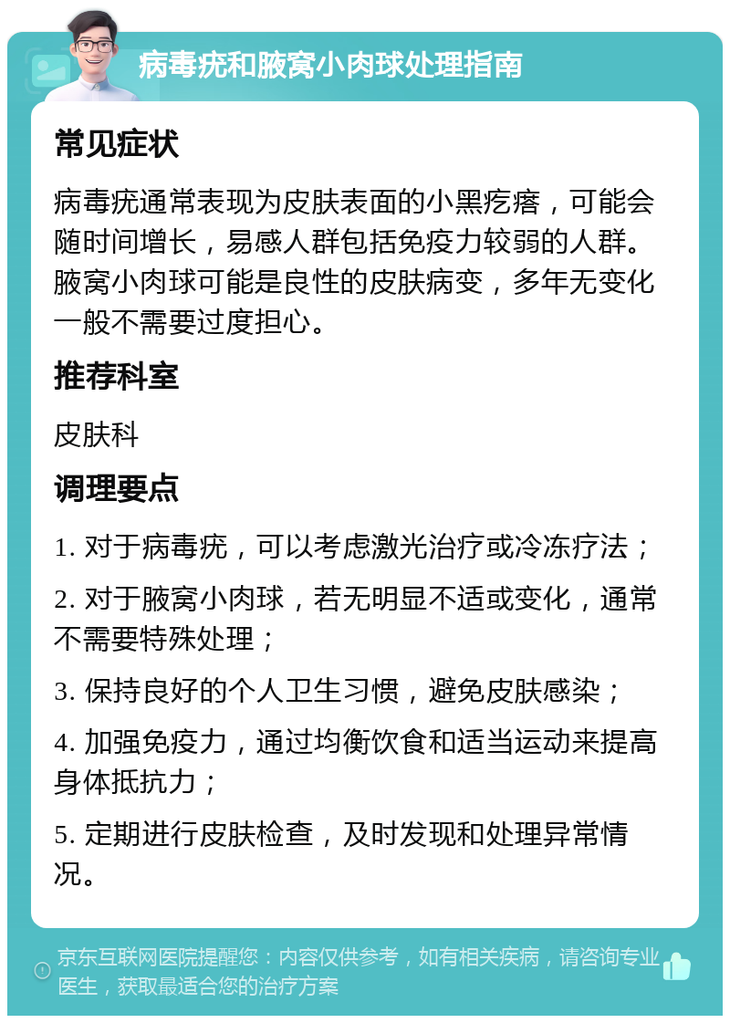 病毒疣和腋窝小肉球处理指南 常见症状 病毒疣通常表现为皮肤表面的小黑疙瘩，可能会随时间增长，易感人群包括免疫力较弱的人群。腋窝小肉球可能是良性的皮肤病变，多年无变化一般不需要过度担心。 推荐科室 皮肤科 调理要点 1. 对于病毒疣，可以考虑激光治疗或冷冻疗法； 2. 对于腋窝小肉球，若无明显不适或变化，通常不需要特殊处理； 3. 保持良好的个人卫生习惯，避免皮肤感染； 4. 加强免疫力，通过均衡饮食和适当运动来提高身体抵抗力； 5. 定期进行皮肤检查，及时发现和处理异常情况。