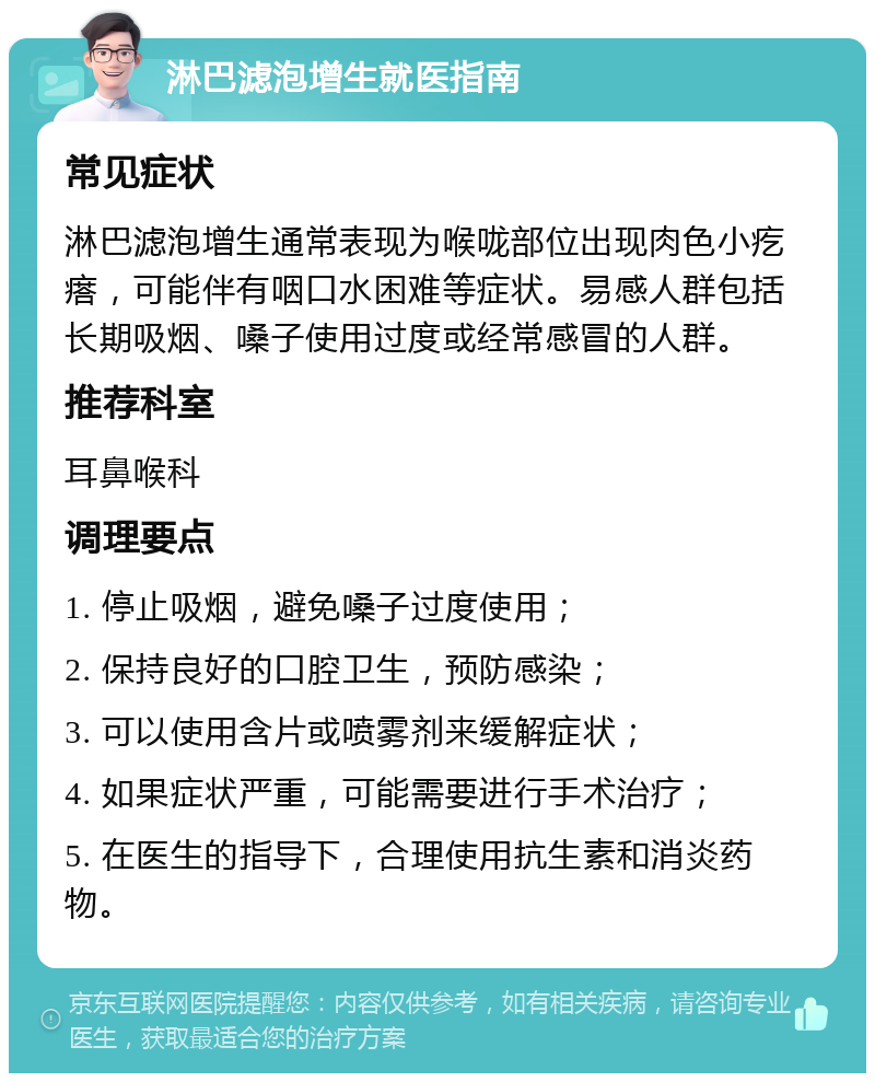 淋巴滤泡增生就医指南 常见症状 淋巴滤泡增生通常表现为喉咙部位出现肉色小疙瘩，可能伴有咽口水困难等症状。易感人群包括长期吸烟、嗓子使用过度或经常感冒的人群。 推荐科室 耳鼻喉科 调理要点 1. 停止吸烟，避免嗓子过度使用； 2. 保持良好的口腔卫生，预防感染； 3. 可以使用含片或喷雾剂来缓解症状； 4. 如果症状严重，可能需要进行手术治疗； 5. 在医生的指导下，合理使用抗生素和消炎药物。