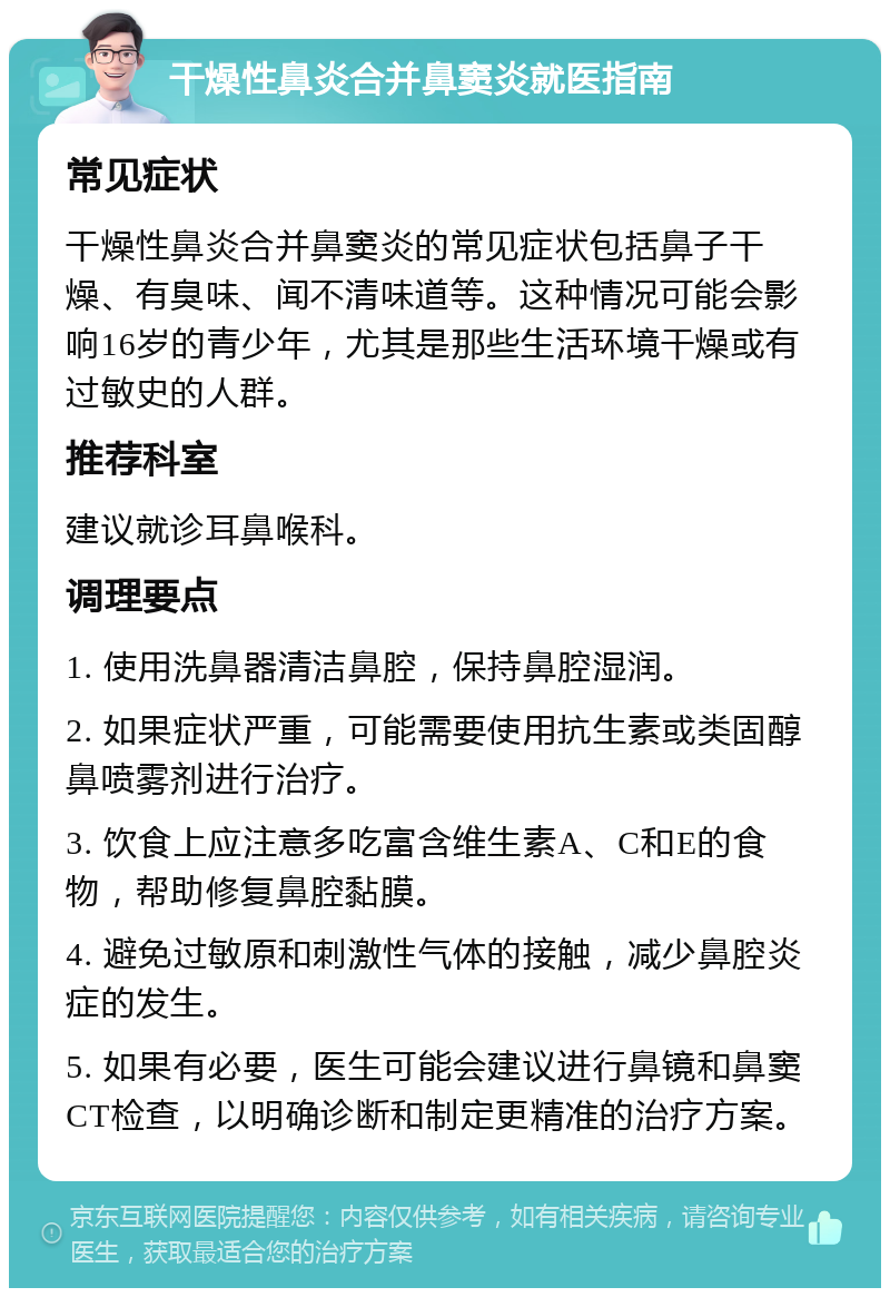 干燥性鼻炎合并鼻窦炎就医指南 常见症状 干燥性鼻炎合并鼻窦炎的常见症状包括鼻子干燥、有臭味、闻不清味道等。这种情况可能会影响16岁的青少年，尤其是那些生活环境干燥或有过敏史的人群。 推荐科室 建议就诊耳鼻喉科。 调理要点 1. 使用洗鼻器清洁鼻腔，保持鼻腔湿润。 2. 如果症状严重，可能需要使用抗生素或类固醇鼻喷雾剂进行治疗。 3. 饮食上应注意多吃富含维生素A、C和E的食物，帮助修复鼻腔黏膜。 4. 避免过敏原和刺激性气体的接触，减少鼻腔炎症的发生。 5. 如果有必要，医生可能会建议进行鼻镜和鼻窦CT检查，以明确诊断和制定更精准的治疗方案。