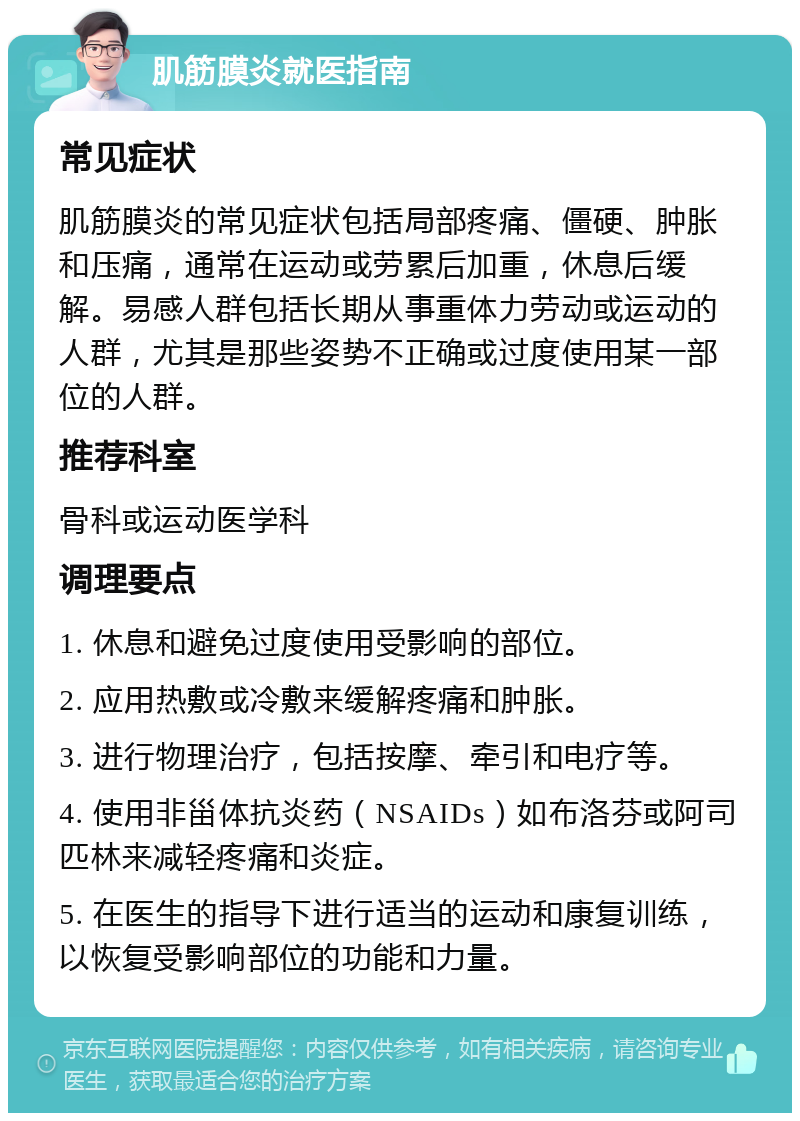 肌筋膜炎就医指南 常见症状 肌筋膜炎的常见症状包括局部疼痛、僵硬、肿胀和压痛，通常在运动或劳累后加重，休息后缓解。易感人群包括长期从事重体力劳动或运动的人群，尤其是那些姿势不正确或过度使用某一部位的人群。 推荐科室 骨科或运动医学科 调理要点 1. 休息和避免过度使用受影响的部位。 2. 应用热敷或冷敷来缓解疼痛和肿胀。 3. 进行物理治疗，包括按摩、牵引和电疗等。 4. 使用非甾体抗炎药（NSAIDs）如布洛芬或阿司匹林来减轻疼痛和炎症。 5. 在医生的指导下进行适当的运动和康复训练，以恢复受影响部位的功能和力量。