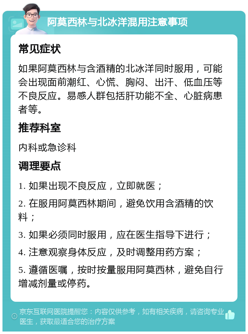 阿莫西林与北冰洋混用注意事项 常见症状 如果阿莫西林与含酒精的北冰洋同时服用，可能会出现面前潮红、心慌、胸闷、出汗、低血压等不良反应。易感人群包括肝功能不全、心脏病患者等。 推荐科室 内科或急诊科 调理要点 1. 如果出现不良反应，立即就医； 2. 在服用阿莫西林期间，避免饮用含酒精的饮料； 3. 如果必须同时服用，应在医生指导下进行； 4. 注意观察身体反应，及时调整用药方案； 5. 遵循医嘱，按时按量服用阿莫西林，避免自行增减剂量或停药。