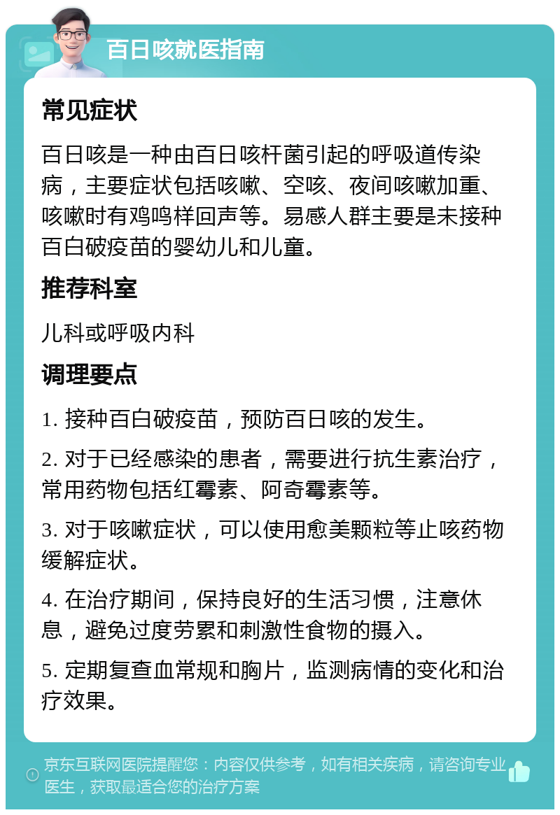 百日咳就医指南 常见症状 百日咳是一种由百日咳杆菌引起的呼吸道传染病，主要症状包括咳嗽、空咳、夜间咳嗽加重、咳嗽时有鸡鸣样回声等。易感人群主要是未接种百白破疫苗的婴幼儿和儿童。 推荐科室 儿科或呼吸内科 调理要点 1. 接种百白破疫苗，预防百日咳的发生。 2. 对于已经感染的患者，需要进行抗生素治疗，常用药物包括红霉素、阿奇霉素等。 3. 对于咳嗽症状，可以使用愈美颗粒等止咳药物缓解症状。 4. 在治疗期间，保持良好的生活习惯，注意休息，避免过度劳累和刺激性食物的摄入。 5. 定期复查血常规和胸片，监测病情的变化和治疗效果。