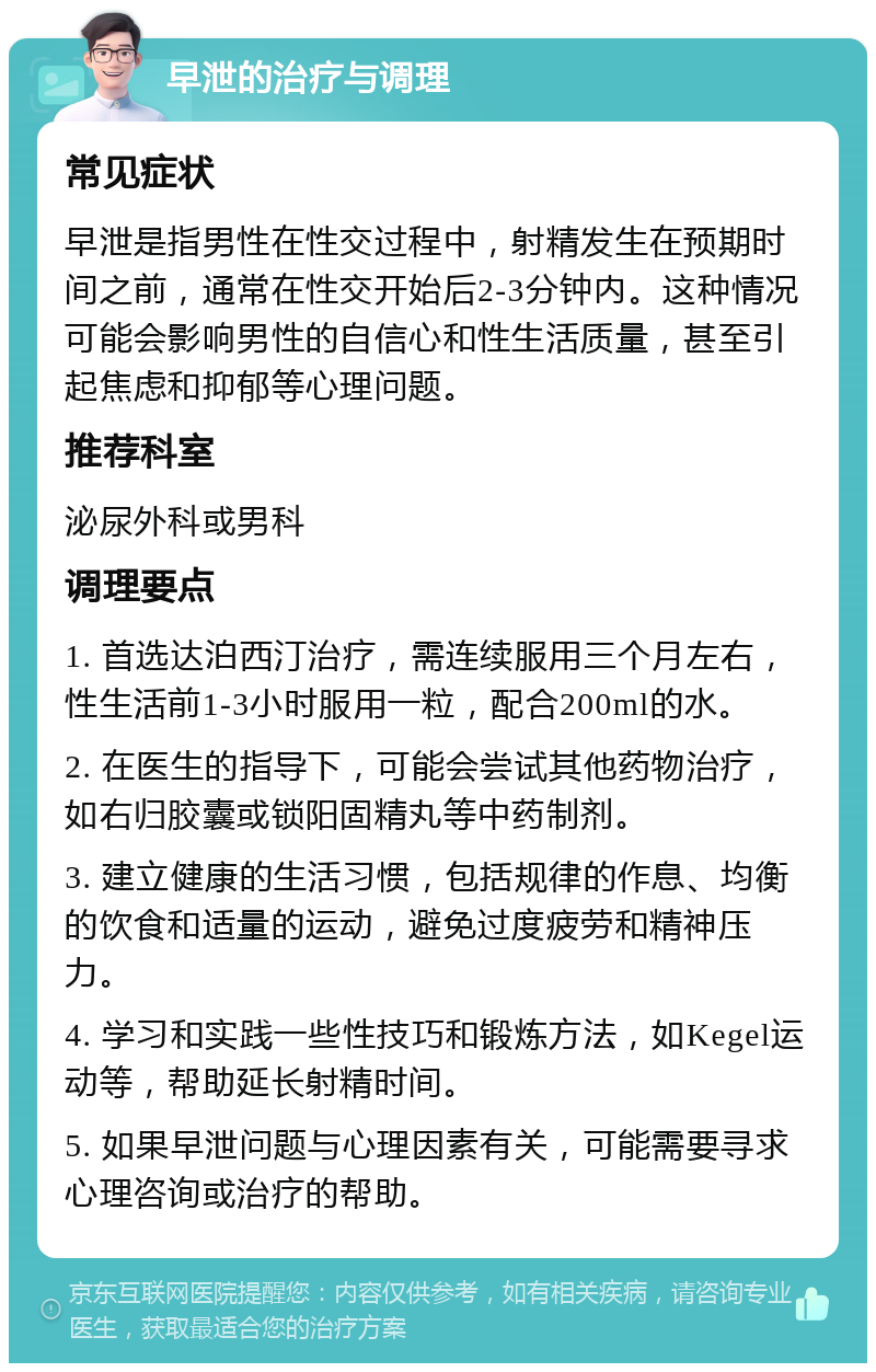 早泄的治疗与调理 常见症状 早泄是指男性在性交过程中，射精发生在预期时间之前，通常在性交开始后2-3分钟内。这种情况可能会影响男性的自信心和性生活质量，甚至引起焦虑和抑郁等心理问题。 推荐科室 泌尿外科或男科 调理要点 1. 首选达泊西汀治疗，需连续服用三个月左右，性生活前1-3小时服用一粒，配合200ml的水。 2. 在医生的指导下，可能会尝试其他药物治疗，如右归胶囊或锁阳固精丸等中药制剂。 3. 建立健康的生活习惯，包括规律的作息、均衡的饮食和适量的运动，避免过度疲劳和精神压力。 4. 学习和实践一些性技巧和锻炼方法，如Kegel运动等，帮助延长射精时间。 5. 如果早泄问题与心理因素有关，可能需要寻求心理咨询或治疗的帮助。