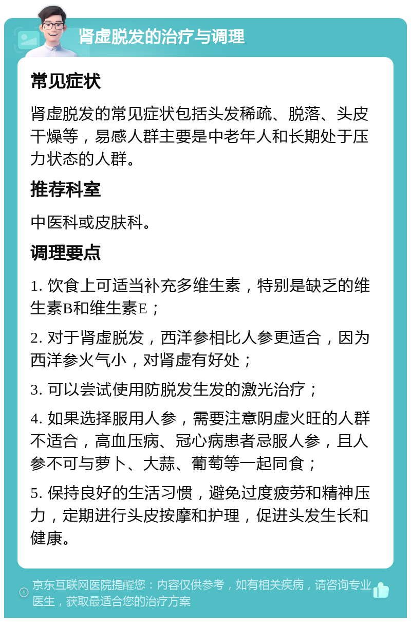 肾虚脱发的治疗与调理 常见症状 肾虚脱发的常见症状包括头发稀疏、脱落、头皮干燥等，易感人群主要是中老年人和长期处于压力状态的人群。 推荐科室 中医科或皮肤科。 调理要点 1. 饮食上可适当补充多维生素，特别是缺乏的维生素B和维生素E； 2. 对于肾虚脱发，西洋参相比人参更适合，因为西洋参火气小，对肾虚有好处； 3. 可以尝试使用防脱发生发的激光治疗； 4. 如果选择服用人参，需要注意阴虚火旺的人群不适合，高血压病、冠心病患者忌服人参，且人参不可与萝卜、大蒜、葡萄等一起同食； 5. 保持良好的生活习惯，避免过度疲劳和精神压力，定期进行头皮按摩和护理，促进头发生长和健康。