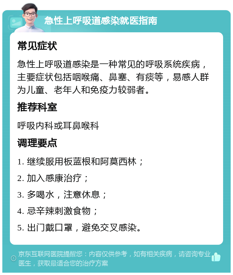 急性上呼吸道感染就医指南 常见症状 急性上呼吸道感染是一种常见的呼吸系统疾病，主要症状包括咽喉痛、鼻塞、有痰等，易感人群为儿童、老年人和免疫力较弱者。 推荐科室 呼吸内科或耳鼻喉科 调理要点 1. 继续服用板蓝根和阿莫西林； 2. 加入感康治疗； 3. 多喝水，注意休息； 4. 忌辛辣刺激食物； 5. 出门戴口罩，避免交叉感染。